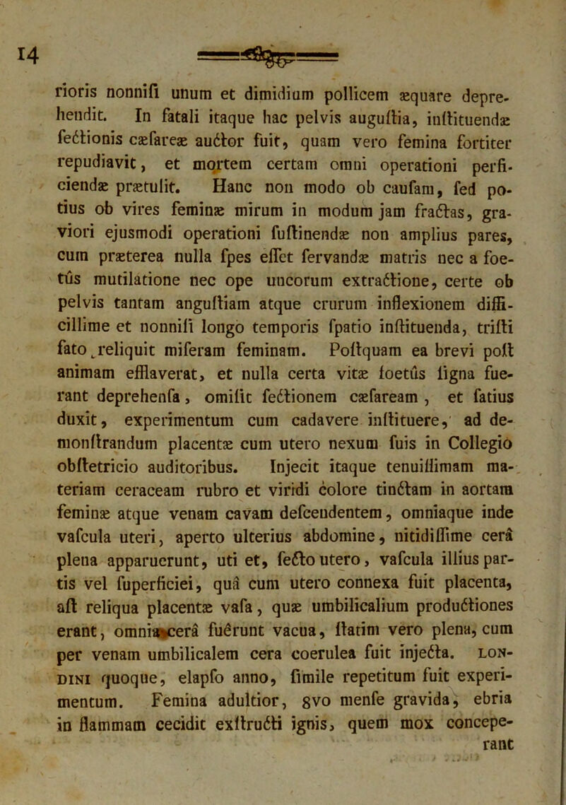 fioris nonnili unum et dimidium pollicem aequare depre- hendit. In fatali itaque hac pelvis augultia, inllituendae fedtionis caefareae audior fuit, quam vero femina fortiter repudiavit, et mortem certam omni operationi perfi- ciendae praetulit. Hanc non modo ob caufam, fed po- tius ob vires feminae mirum in modum jam fradhs, gra- viori ejusmodi operationi fuftinendae non amplius pares, cum praeterea nulla fpes efflet fervandae matris nec a foe- tus mutilatione nec ope uucorum extradlione, certe ob pelvis tantam angultiam atque crurum inflexionem diffi- cillime et nonnili longo temporis fpatio inftituenda, trifti fato ^reliquit miferam feminam. Poltquam ea brevi poli animam efflaverat, et nulla certa vitae foetus ligna fue- rant deprehenfa, omilit fedtionem caefaream , et fatius duxit, experimentum cum cadavere inllituere, ad de- monlirandum placentae cum utero nexum fuis in Collegio oblletricio auditoribus. Injecit itaque tenuiffimam ma- teriam ceraceam rubro et viridi colore tindlam in aortara feminae atque venam cavam defceudentem, omniaque inde vafcula uteri, aperto ulterius abdomine, nitidiffime cera plena apparuerunt, uti et, fedto utero, vafcula illius par- tis vel fuperficiei, qua cum utero connexa fuit placenta, aft reliqua placentae vafa, quae umbilicalium produdtiones erant, omnia*cera fudrunt vacua, llatim vero plena, cum per venam umbilicalem cera coerulea fuit injedta. lon- dini quoque, elapfo anno, fimile repetitum fuit experi- mentum. Femina adultior, gvo menfe gravida, ebria in flammam cecidit exltrudti ignis, quem mox concepe- rant