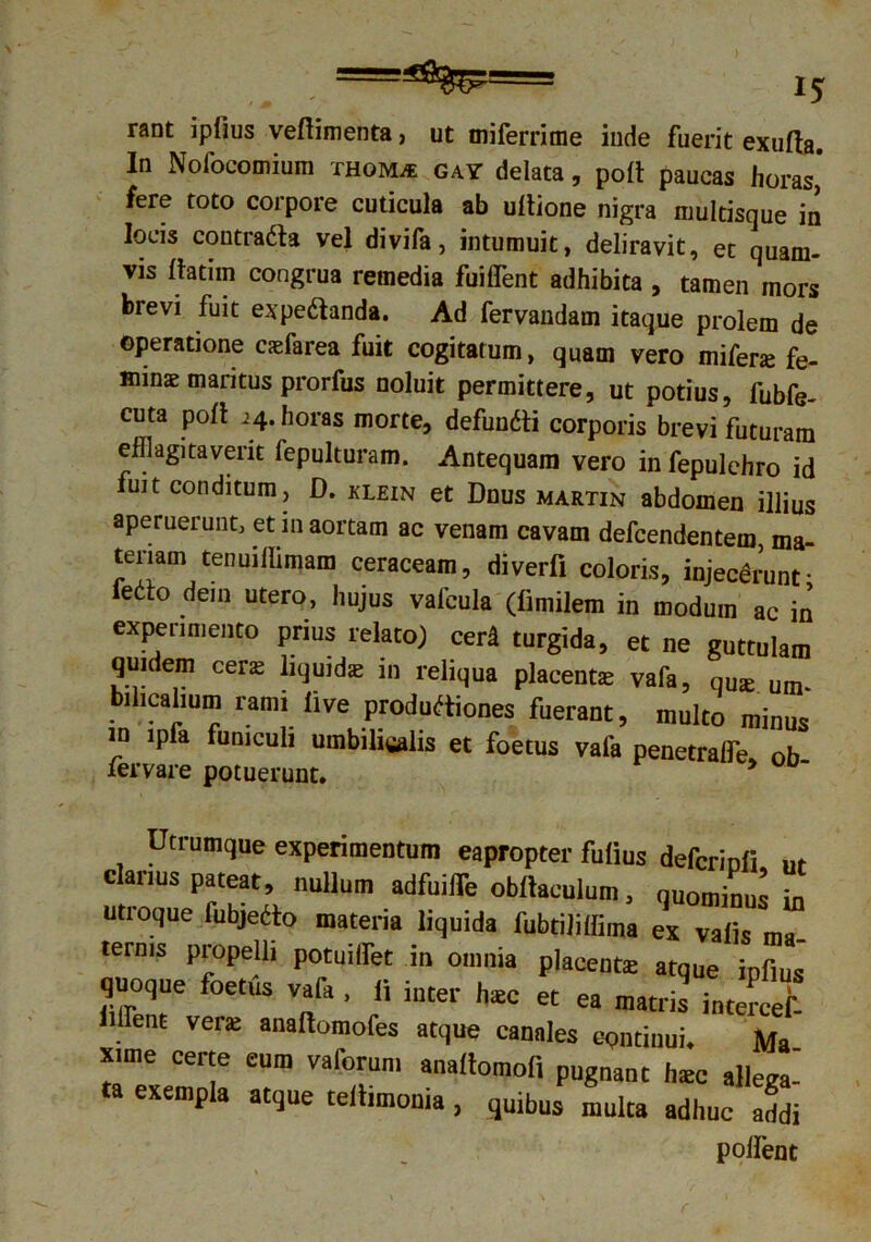 rant ipiius veftimenta, ut miferrime inde fuerit exufta. In Nofocomium thom* gay delata, polt paucas horas,' fere toto corpore cuticula ab ultione nigra multisque in locis contraCta vel divifa, intumuit, deliravit, et quam- vis Itatiin congrua remedia fuiffent adhibita , tamen mors brevi fuit expe&anda. Ad fervandam itaque prolem de operatione caefarea fuit cogitatum, quam vero miferje fe- minae maritus prorfus noluit permittere, ut potius, fubfe- cuta poli i4. horas morte, defunCti corporis brevi futuram efflagitaverit fepulturam. Antequam vero in fepulehro id uit conditum , D. klein et Dnus martin abdomen illius aperuerunt, et in aortam ac venam cavam defcendentem, ma- teriam tenuiflimam ceraceam, diverfi coloris, injecerunt* ietto dem utero, hujus vafcula (limilem in modum ac in experimento prius relato) cer£ turgida, et ne guttulam qmdem cene liquidae in reliqua placentae vafa, qU£e um. bilicalium rami live productiones fuerant, multo minus in lpfa funiculi umbilicalis et foetus vala penetralfe, ob lervare potuerunt. > Utrumque experimentum eapropter fulius defcrinli nt clarius pateat, nullum adfuiffle obltaculum, quominus in utroque fubjeCto materia liquida fubtiliffima ex valis ma- ternis propelli potuilfet in omnia placente atque ipfius quoque foetus vafa , li inter haec et ea matris intercef- iifflent verae analtomofes atque canales continui. Ma xime certe eum vaforum analtomofi pugnant haec allega- ta exempla atque teitimonia, quibus multa adhuc addi polfent