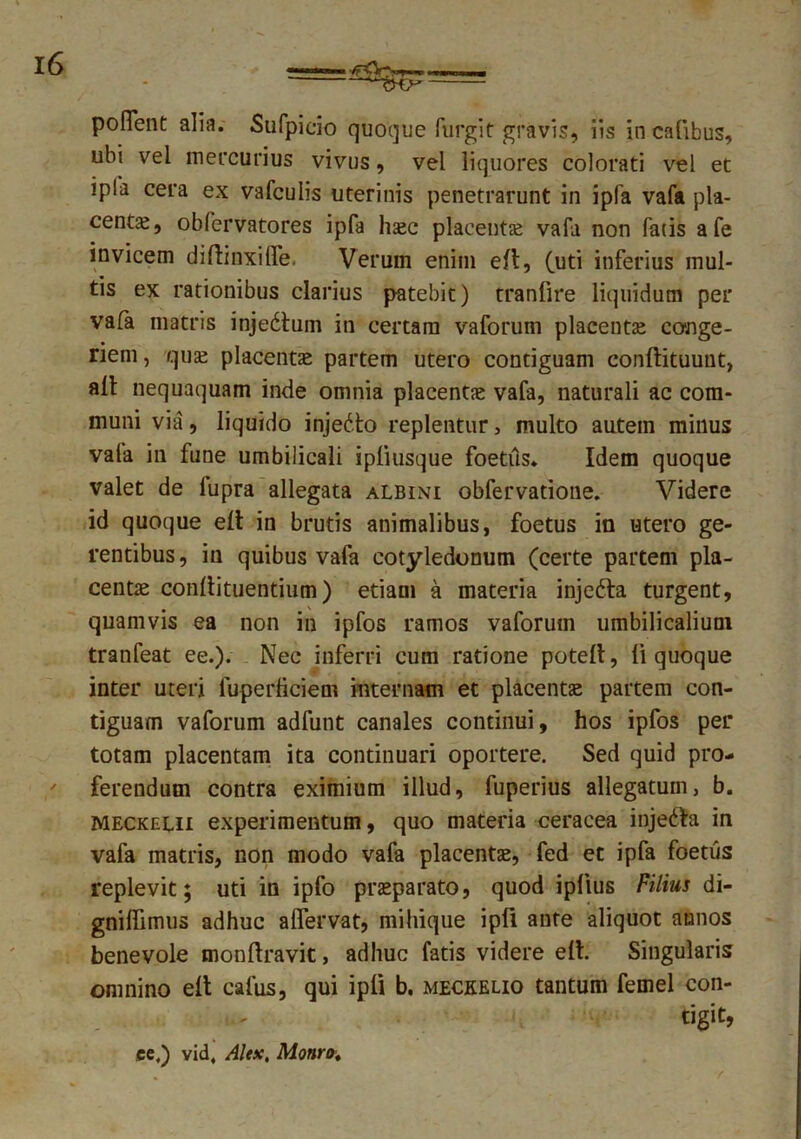 poflent alia. Sufpieio quoque furgit gravis, iis in cafibus, ubi vei mercurius vivus, vel liquores colorati vel et ipla cera ex vafculis uterinis penetrarunt in ipfa vafa pla- centa;, obfervatores ipfa hsec placentae vafa non fatis a fe invicem diftinxilfe. Verum enim efl, futi inferius mul- tis ex rationibus clarius patebit) tranfire liquidum per vafa matris injedtum in certam vaforum placenta conge- riem , qua; placenta partem utero contiguam conftituunt, aft nequaquam inde omnia placentae vafa, naturali ac com- muni via, liquido injedto replentur, multo autem minus vala in fune umbilicali ipliusque foetiis. Idem quoque valet de lupra allegata albini obfervatione. Videre id quoque elt in brutis animalibus, foetus in utero ge- rentibus, in quibus vafa cotyledonum (certe partem pla- centae conllituentium) etiam a materia injefta turgent, , V quamvis ea non in ipfos ramos vaforum umbilicalium tranfeat ee.). Nec inferri cum ratione potefl, li quoque inter uteri luperticiem internam et placentae partem con- tiguam vaforum adfunt canales continui, hos ipfos per totam placentam ita continuari oportere. Sed quid pro- ferendum contra eximium illud, fuperius allegatum, b. Meckelii experimentum, quo materia ceracea injefta in vafa matris, non modo vafa placentae, fed et ipfa foetus replevit; uti in ipfo praeparato, quod iplius Filius di- gniflimus adhuc aflervat, mihique ipli ante aliquot annos benevole monftravit, adhuc fatis videre e(I. Singularis omnino elt cafus, qui ipli b. meckelio tantum femel con- tigit, ce.) vid, Alex, Monro„