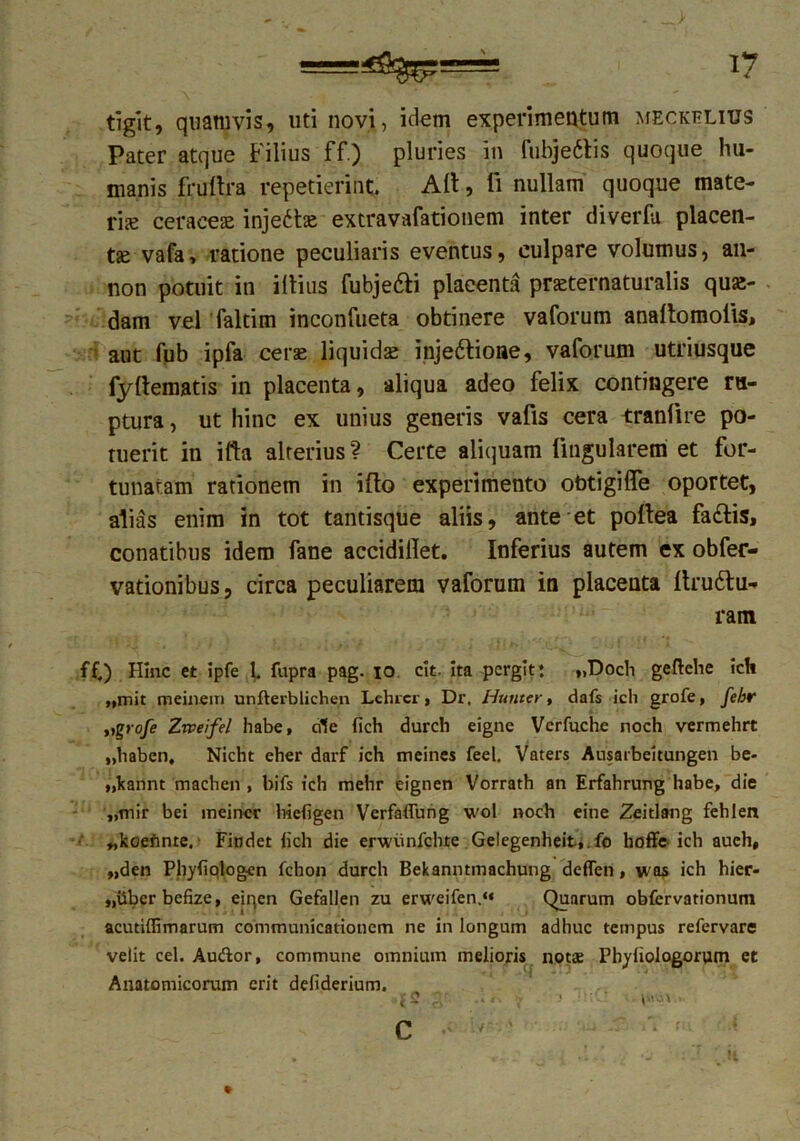 tigit, quamvis, uti novi, idem experimentum meckelius Pater atque Filius ff.) pluries in fubjettis quoque hu- manis frullra repetierint, Alt, li nullam quoque mate- rice ceraceae injectae extravafationem inter diverfu placen- tse vafa» ratione peculiaris eventus, culpare volumus, an- non potuit in illius fubje&i plaeenta praeternaturalis qua- dam vel faltim inconfueta obtinere vaforum anallomolis, aut fub ipfa ceras liquidse injeftioae, vaforum utriusque fyltematis in placenta, aliqua adeo felix contingere ru- ptura, ut hinc ex unius generis vafis cera tranlire po- tuerit in ifta alterius ? Certe aliquam lingularem et for- tunatam rationem in illo experimento obtigiITe oportet, alias enim in tot tantisque aliis, ante et poltea fa£tis, conatibus idem fane accidillet. Inferius autem ex obfer- vationibus, circa peculiarem vaforum in placenta llruttu- ram ff,) Hinc et ipfe L fupra pag. io cit. ita pergit: »>Doch geftehe ich „mit meinem unfterblichen Lchrcr , Dr. Hunter, dafs ich grofe, fehr »%rofe Zweifel habe, rffe {ich durch eigne Verfuche noch vermehrt „habcn, Nicht eher darf ich meines feel. Vaters Ausarbeitungen be- „kannt machen , bifs ich mehr eignen Vorrath an Erfahrung habe, die „tnir bei ineiner hiefigen Verfaflung wol noch eine Zeitlang fehlen „kcennre, Findet lich die erwiinfchte Gelegenheit,.fo hoffe ich auch, „den Phyfiqlogcn fchon durch Bekanntmachung deffen, was ich hier- „iibcrbefize, eiqen Gefallen zu erweifen.‘« Quarum obfcrvationuni acutiflimarum communicationem ne in longum adhuc tempus refervare velit cel. Audior, commune omnium melioris notae Phyliologorum et Anatomicorum erit defiderium. '(2 n