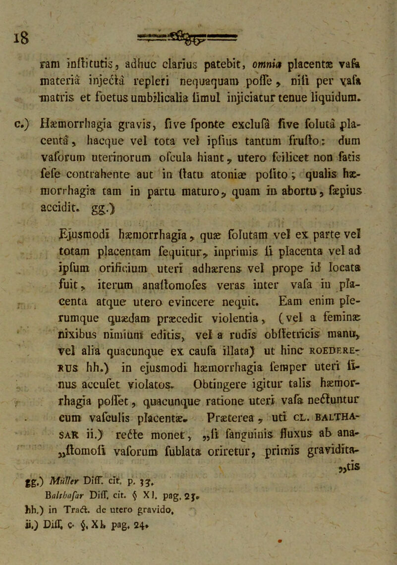ram inllitutis, adhuc clarius patebit, omnia placentae vafa materia injedta repleri nequaquam pofle , nili per vafa matris et foetus umbilicalia iimul injiciatur tenue liquidum. c.) Haemorrhagia gravis, five fponte exclufa five foluta pla- centa, haeque vel tota vel ipfius tantum frullo; dum vaforum uterinorum ofcula hiant, utero feilicet non fatis fefe contrahente aut in (latu atoniae polito; qualis hae- morrhagia tam in partu maturos quam in abortu, faepius accidit, gg.) Ejusmodi haemorrhagia , quae folutam vel ex parte vel totam placentam fequitur, inprimis ii placenta vel ad ipfum orificium uteri adhaerens vel prope id locata fuit, iterum anallomofes veras iuter vafa iu pla- centa. atque utero evincere nequit. Eam enim ple- rumque quaedam praecedit violentia, (vel a feminae nixibus nimium editis, vel a rudis oblletricis manu, vel alia quacunque ex caufa illata) ut hinc roedere- rus hh.) in ejusmodi haemorrhagia femper uteri ll- nus accufet violatos. Obtingere igitur talis haemor- rhagia pollet, quacunque ratione uteri vafa ne&uiuur cum vafculis placentae. Praeterea , uti cl. baltha- saR ii.) rette monet, „li fanguinis fluxus ab ana- „itomoli vaforum fublata oriretur, primis gravidita- „tis gg.) Mulier Di(T. cltf. p. jg». Balthajar DifT, cit. § XI. pag, 2J. hh.) in Trad. de utero gravido, ii.) Diff, c- XI. pag, 24.