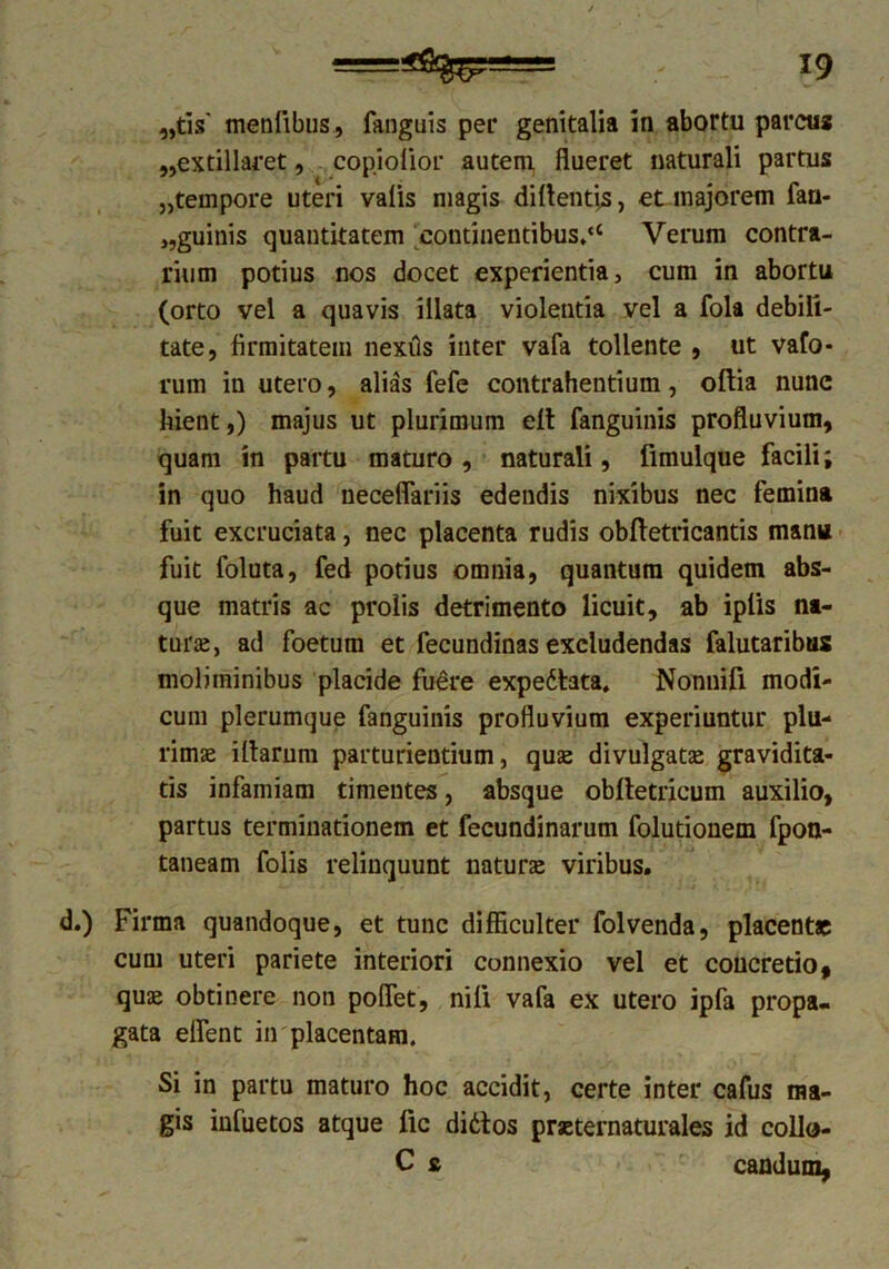 „tis' menfibus, fanguis per genitalia in abortu parcus „extillaret, cop.iolior autem flueret naturali partus „tempore uteri valis magis dillentis, et majorem fan- „guinis quantitatem continentibus.'* Verum contra- rium potius nos docet experientia, cum in abortu (orto vel a quavis illata violentia vel a fola debili- tate, firmitatem nexils inter vafa tollente , ut vafo* rum in utero, alias fefe contrahentium, oftia nune hient,) majus ut plurimum elt fanguinis profluvium, quam in partu maturo, naturali, fimulque facili; in quo haud neceffariis edendis nixibus nec femina fuit excruciata, nec placenta rudis obftetricantis manu fuit foluta, fed potius omnia, quantum quidem abs- que matris ac prolis detrimento licuit, ab iplis na- turae, ad foetum et fecundinas excludendas falutaribus moliminibus placide fuere expe&ata. Nonnifi modi- cum plerumque fanguinis profluvium experiuntur plu- rimae illarum parturientium, quae divulgatae gravidita- tis infamiam timentes, absque oblletricum auxilio, partus terminationem et fecundinarum folutionem fpon- taneam folis relinquunt naturae viribus. d.) Firma quandoque, et tunc difficulter folvenda, placent» cum uteri pariete interiori connexio vel et concretio, quae obtinere non pollet, nili vafa ex utero ipfa propa- gata effient in placentam. Si in partu maturo hoc accidit, certe inter cafus ma- gis infuetos atque lic didtos praeternaturales id collo- C s candum,