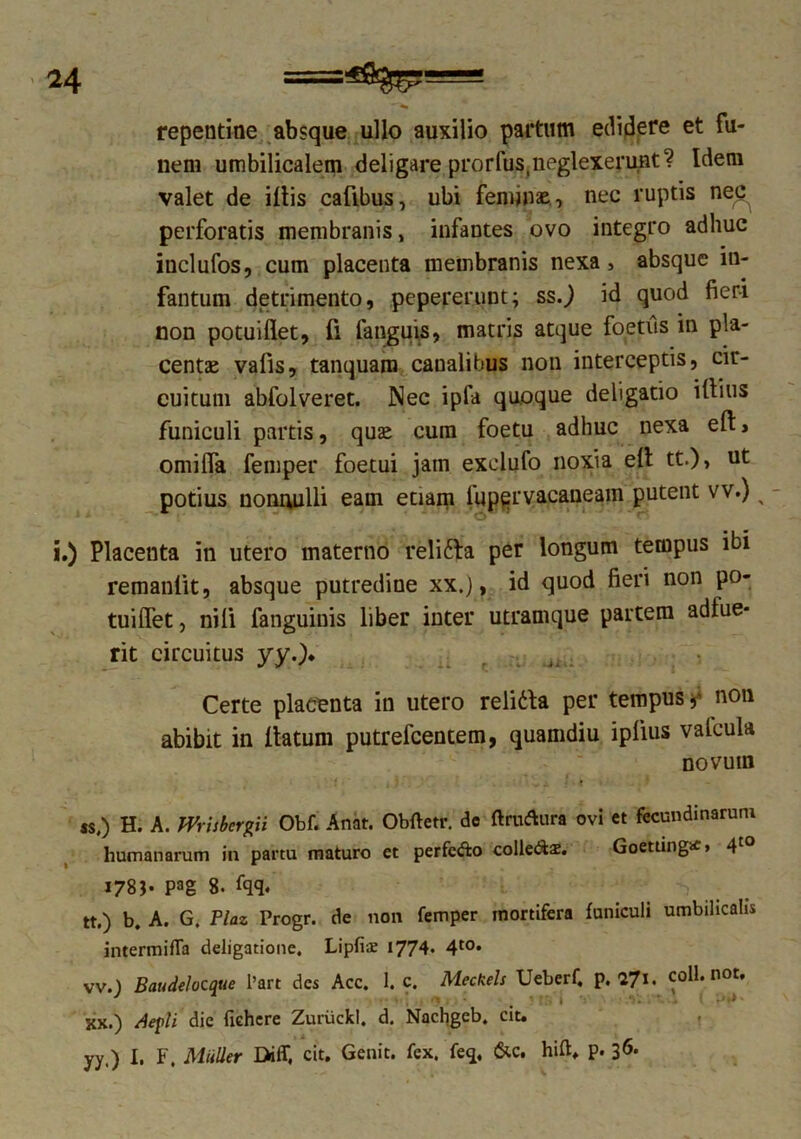 repentine absque ullo auxilio partum edidere et fu- nem umbilicalem deligare prorfus,neglexerunt? Idem valet de illis cafibus, ubi feminas, nec ruptis ne^ perforatis membranis, infantes ovo integro adhuc inclufos, cum placenta membranis nexa, absque in- fantum detrimento, pepererunt; ss.) id quod fieri non potuiflet, fi fanguis, matris atque foetus in pla- centas vafis, tanquam canalibus non interceptis, cir- cuitum abfolveret. Nec ipfa quoque deligatio illius funiculi partis, quas cum foetu adhuc nexa ell, omilfa femper foetui jam exclufo noxia ell tt.)> ut potius nonnulli eam etiam lupervacaneam putent vv.) x - i.) Placenta in utero materno relidfa per longum tempus ibi remanlit, absque putredine xx.), id quod fieri non po- tuiflet , nili fanguinis liber inter utramque partem adlue- rit circuitus yy.). Certe placenta in utero relidla per tempus,' non abibit in llatum putrefeentem, quamdiu ipiius valcula novum ss,) H. A. mUhrgii Obf. Anat. Obftetr. do ftraAura ovi et fecundinaruni humanarum in partu maturo et perfc&o coIle&2. Goetiingtf» 4to 1783- pag 8. fqq. tt.) b. A. G. Plaz Progr. de non femper mortifera funiculi umbilicalis intermifla deligatione. Lipfiae 1774. 4t0* vv.) Baudelocque l’art des Acc. 1. c. Meckels Ueberf, p. VJ\> coli. not. KX.) depli die fichcre Zuruckl. d. Nachgcb. cit. yy,) I. F, MiilLer Diff, cit. Genit, fex. feq, &c. hift* p. 36*