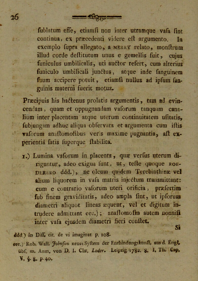 fublatum efle, etianifi non inter utramque vafa fint continua, ex praecedenti videre efi argumento. In exemplo fupra allegato, a merry relato, monllrum illud corde defiitutum unus e gemellis fuit, cujus funiculus umbilicalis, uti audior refert, cum alterius funiculo umbilicali jundtus, atque inde fanguinem fuum accipere potuit, etiamii nullus ad ipfum fan- guinis materni fuerit motus. v Praecipuis his hadtenus prolatis argumentis, tam ad evin- cendam > quam et oppugnandam vaforum tanquam cana- lium inter placentam atque uterum continuitatem ulitatis, fubjungam adhuc aliqua oblervata et argumenta cum illis vaforum anafiomolibus ver.s maxime pugnantia, ali ex- perientia fatis 1'uperque fiabilita. i.) Lumina vaforum in placenta, quae verfus uterum di- riguntur, adeo exigua luntj ut, telle quoque roe- Dlrero ddd.), ne oleum quidem Terebinthinae vel alium liquorem in vafa matris injedtum transmittant: cum e contrario vaforum uteri orificia, praefertim fub finem graviditatis, adeo ampla fint, ut ipforutn diametri aliquot lineas aequent, vel et digitum in- trudere admittant eee.); anafiomofm autem nonniii inter vafa ejusdem diametri fieri confiet. Si ddd.) in Difc cir. de vf Imagrnat p. io8* ree.; Rob. Walt. Jofmfun neues Syrtem der F.nrbindnngsfcnnft, ansd. Engf. iibC m. Anm. von D. I. Chr. Lo4cr. Leipzig 17^2. & I, Tb. Cap, V. $.