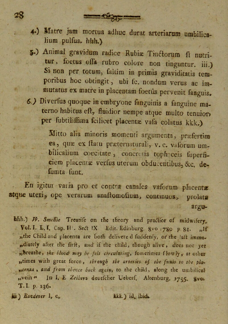 4«) Matre jam mortua adhuc durat arteriarum umbilica- lium pulfus. hhh.) 5.) Animal gi avidum radice Rubiae Tindtorura ii nutri- tur, foetus ©fla rubro colore non tinguntur, iii.) Si non per totum, fakim in primis graviditatis tem- poribus hoc obtingit, ubi fc. nondum verus ac im- mutatus ex matre in placentam foetus pervenit fanguis. 6.) Diverfus quoque in embryone fanguinis a fanguine ma- terno habitus efly fluidior nempe atque multo tenuior» per fubtiliiiima fcilicet placentae vala colatus kkk,) Mitto alia minoris momenti argumenta, prsefertin» ea, quse ex flatu pneternaturali, v. c. vaforum um- bilicalium coecitate , concrt iis topfrceis iuperfl- eiem placentae verius uterum obducentibus, &c, de- fumta fuut. En igitur varia pro et contra canales vaforum pfacentx atque uteri, ope verarum auaflomolium, continuos > prolata arguw hhh.) pp. SmeHk Trearile on the theory and pradice of midwiferyv Vol. I. L. f. Cap. II . Sed IX Edit. Edinburg 8vo <780 p 8l* „If „the Child and placenta are hoth delivere d fuddenly, or the !alt immo» „diately after the firft, and' if the child, though afive , does nor yet ,>hreathe, tke /Ivocb may be felt chcttlating, fomcrimes nowly, at other „times with great force, tbtougb tbe arteries- oj, the funis to the pl&- vcenia , and frorn tbruce back agaiu, to the child, along the umbilical „veiii ** In I. £ Zeiben• deutfcher Ucberf, Altenburg, J755, gvo, T. I. p. 136.