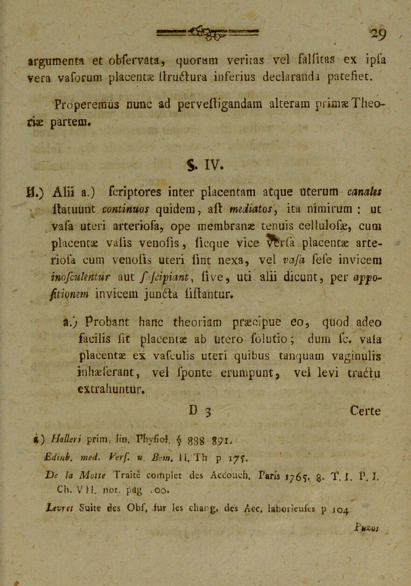 argumenta et obfervata, quorum veritas vel fallitas ex ipla vera vaforum placent* Itrudtura inferius declaranda patefiet. Properemus nunc ad perveltigandam alterain prini* Theo- riae partem. S- IV. H.) Alii a.) fcriptores inter placentam atque Uterum canales ftacuunt continuos quidem, ait mediatos, ita nimirum : ut vafa uteri arteriofa, ope membranae tenuis cellulof*, cum placentae valis venofis, licque vice \%rfa placent* arte- riola cum venolis uteri lint nexa, vel vafa fele invicem inofculentur aut f fcipant, live, uti alii dicunt, per ajjjjo- fitionem invicem jundta liltantur. a.) Probant hanc theoriam praecipue eo, quod adeo facilis lit placent* ab utero folutio; dum fc. vala placent* ex vafeulis uteri quibus tanquam vaginulis inhseferant, vel fponte erumpunt, vel levi tradlu extrahuntur. D 3 Certe i) Hallevi prim. fin. Phyfio!. § ggg %gi. Edinb. med. Verf u Bem, 11, Th p 177. De Ia Motte TraitS coitiplct des Accouch, Paris 1767. 8- T. 1. P. I. Ch. V 11. not. pdg .00. Ltvtct Suite des Obf, fur les chang. des Aoe, labciieufts p jo4 i'uzuj 1