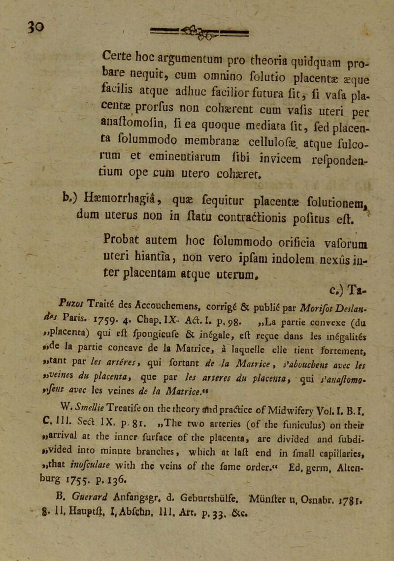 30 Certe hoc argumentum pro theoria quidquam pro- bare nequit, cum omnino folutio placent* *que facilis atque adhuc facilior futura Iit, li vafa pla- cent* prorfus non cohserent cum valis uteri per analtomolin, fiea quoque mediata Iit, fed placen- ta folummodo membranas cellulof* atque fulco- rum et eminentiarum libi invicem relponden- tium ope cum utero cohasret, b.) Haemorrhagia, qu* fequitur placent* folutionem, dum uterus non in ftatn contradlionis pofitus eft. * Probat autem hoc folummodo orificia vaforum uteri hiantia, non vero ipfam indolem nexus in- ter placentam atque uterum. c.) Ta- Puzos TraitS des Accouchemens, corrigi & publiC- par Morifot Deslan- Paris. 1759. 4. Chap, IX- Ad. I. p, 98. „La partie convexe (du placenta) qui elt fpongicufe & inGgalc, elt re§ue dans les in6galit$s ».de la partie concave de la Matrice, 'n laquelle elle tient fortement, »»tant par les artires, qui fortant de la Matrice, s'abouchem avec les nveiues du placenta, que par les arter es du placenta, qui s'anaJlomo- vftnt avec les veines de la Matrice.« W.Smellie Treatife on tlie theory rflid pradfce of Midwifery Vol. I. B. I. C. 111. Sed IX. p. 81. „The tuo arteries (of the funiculus) on their «arrival at the inner furface of the placenta, are divided and fubdi- „vided into minute branches, which at lalt end in fmall capillarics, „that inofculate with the veins of the fame ordcr. Ed, germ, Alten- burg 1755. P* 13& B. Guerard Anfarigsgr, d. Geburtshulfe. Muniter u. Osnabr. i78r.