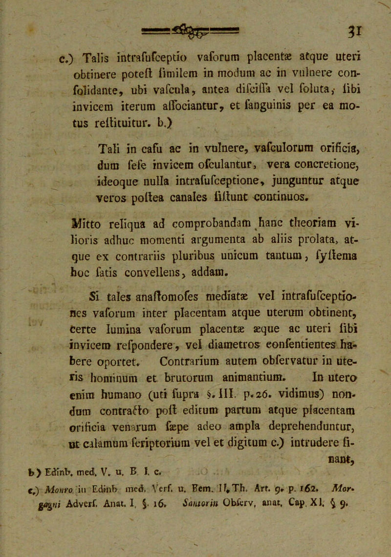c.) Talis intrafufceptio vaforum placentas atque uteri obtinere poteft limilem in modum ac in vulnere con- folidante, ubi vafcula, antea difcifla vel foluta,- libi invicem iterum adoriantur, et fanguinis per ea mo- tus rellituitur. b.) Tali in cafu ac in vulnere, vafculorum orificia, dum fefe invicem ofculantur, vera concretione, ideoque nulla intrafufceptione, junguntur atque veros poltea canales iUtunt continuos. Mitto reliqua ad comprobandam hanc theoriam vi- lioris adhuc momenti argumenta ab aliis prolata, at- que ex contrariis pluribus uuicutn tantum, fyllema hoc latis convellens, addam. Si tales anaftomofes mediatae vel intrafufceptio- nes vaforum inter placentam atque uterum obtinent, Certe lumina vaforum placente aeque ac uteri libi invicem refpondere, vel diametros eonfentientes ha- bere oportet* Contrarium autem obfervatur in ute- ris hominum et brutorum animantium. In utero enim humano (uti fupra §. III. p.a6. vidimus) non- dum contrario poli editum partum atque placentam orificia venarum fepe adeo ampla deprehenduntur, ut calamum fcriptorium vel et digitum c.) intrudere li- nant, b) Edlntr. med. V. u. B I. c. c,) Monro iu Edinb med. Vcrf. u. Bcm. If,Th. Arf. 9. p. 162. Mor-