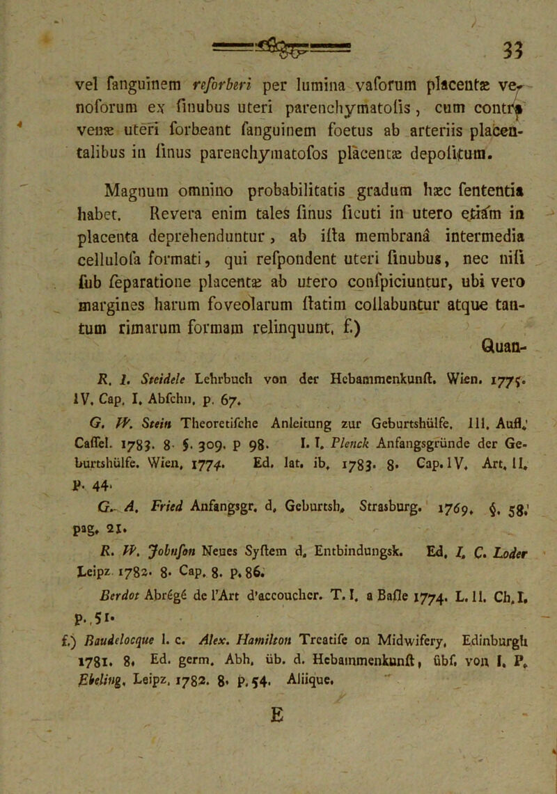 vel fanguinem reforberi per lumina vaforum placenta ve- noforum ex finubus uteri parenchymatolis, cum contr* vense uteri forbeant fanguinem foetus ab arteriis placen- talibus in linus parencliymatofos placent se depolitura. Magnum omnino probabilitatis gradum haec fententia habet. Revera enim tales linus licuti in utero etiam in placenta deprehenduntur, ab illa membrana intermedia cellulofa formati, qui refpondent uteri finubus, nec nili fub feparatione placentas ab utero confpiciuntur, ubi vero margines harum foveolarum llatim collabuntur atque tan- tum rimarum formam relinquunt, f.) Gluan- R. 1. Steidele Lebrbuch von der Hcbanimenkunfl. Wien. 177?. IV. Cap. I. Abfchn, p. 67. G. fV. Stein Theoretirche Anleitung zur Geburtshiilfe. 111, Aufl; Caffel. 178?. 8- $■ 309. p 98- I* I. Plenck Anfangsgriinde der Ge- burtshulfe. Wien, 1774. Ed. lat. ib, 1783. 8* Cap. IV, Art, II. P< 44* G. A. Fried Anfangsgr. d, Geburtsh, Strasburg. 1769. 53,' pag. 2J. R. IV. Jobnfon Neues Sy flem d, Entbindungsk. Ed, I. C. Loder Leipz 1782. 8- Cap. 8. p, 86. Berdot Abr6g6 de l’Art d’accoucbcr. T. I, a Bafle 1774. L. 11. Ch,I, p.,5r* f.) Baudelocque I. c. Alex. Hamilton Trcatife on Midwifery, EdinburgU 1781. 8. Ed. germ. Abh. iib. d. Hcbammenkunft, ubf. von I, P. pieling, Leipz, 1732. 8« P. 54. Aliique. E
