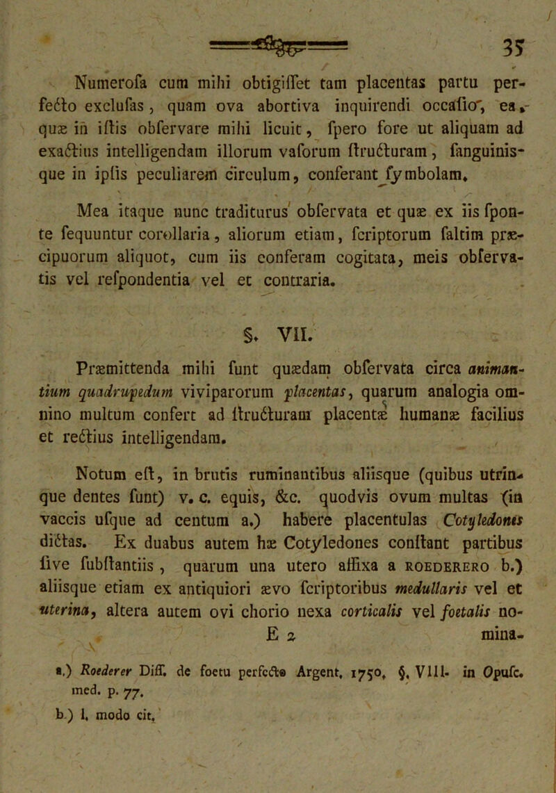 / •* Numerofa cum mihi obtigiiTet tam placentas partu per- fecto exclufas, quam ova abortiva inquirendi occatio, ea *- quae in i Itis obfervare mihi licuit, fpero fore ut aliquam ad exaCtius intelligendain illorum vaforum ftruCluram , fanguinis- que in iplis peculiarem circulum, conferant fymbolam. V / • _ * / • Mea itaque nunc traditurus obfervata et quas ex iis fpon- te fequuntur corollaria, aliorum etiam, fcriptorutn faltim prae- cipuorum aliquot, cum iis conferam cogitata, meis obferva- tis vel refpondentia vel et contraria. §. VII. Praemittenda mihi funt quaedam obfervata circa animan- tium quadrupedum viviparorum placentas, quarum analogia om- nino multum confert ad ltruCturam placentae humanae facilius et reCtius intelligendain. Notum elt, in brutis ruminantibus aliisque (quibus utrin-» que dentes funt) v. c. equis, &c. quodvis ovum multas {ia vaccis ufque ad centum a.) habere placentulas Cotyledonis diCtas. Ex: duabus autem hae Cotyledones conltant partibus live fubdantiis , quarum una utero affixa a roederero b.) aliisque etiam ex antiquiori aevo fcriptoribus medullaris vel et uterina, altera autem ovi chorio nexa corticalis vel foetalis no- E % mina-  . 'A ... , ■.) Roederer Diff. de foetu perfcfte Argent, 1750, §, V111- in Opufc. med. p. 77. b.) 1, modo cic.