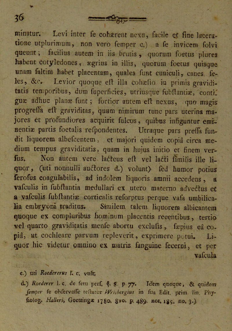 minatur. Levi inter fe cohatrent nexu, facile et fine lacera- tione utplurimum, non vero femper c.) a fe invicem folvi queunt; facilius autem in iis brutis , quorum foetus plures habent cotyledones, agrius in illis, quorum foetus quisque unam faltiht habet placentam, quales fimt cuniculi, canes fe- les, &c, Levior quoque ell illa cohteflo iu primis gravidi- tatis temporibus, dum fuperficies, utriusque fubflantia?, conti' gu^ adhuc planae funt; fortior autem eft nexus, quo magis progrefiu elt graviditas, quum nimirum tunc pars uterina ma- jores et profundiores acquirit fulcus, quibus infiguntur emi- nentiae partis foetalis refpondentes. Utraque pars preffa fun- dit liquorem albefcentem > et majori quidem copia circa me- dium tempus graviditatis, quam in hujus initio et finem ver- fus. Non autem vere tadteus eft vel Iadli limilis ille li- quor, (tm nonnulli auftores d.) volunt) fed humor potius ferofus coagulabilis, ad indolem liquoris amnii accedens, a vafculis in fubflantia medullari ex utero materno adVedhis e£ a vafculis fubfbantise corticalis refarptus perque vafa umbilica- lia embryoni traditus. Similem talem liquorem albicantem quoque ex compluribus hominum placentis recentibus, tertio vel quarto graviditatis menfe abortu exclulis, faepius ea co- pia, ut cochleare parvum repleverit, exprimere potui* Li- quor hic videtur omnino ex matris fanguine fecerni, et per vafcuk c. ) uti Roedererus T. c. vulr, d. ) Roederer 1. c. de fetu pcrf. & p 77. Idem quoque, & quidem femper fe obfervaffe reflatur IVriibergius in fua Edit, prim lin. Phy- liolog. HaUeri, Goeuing* 1780, 8*0. p. 489. not. i#?., no. 3.)