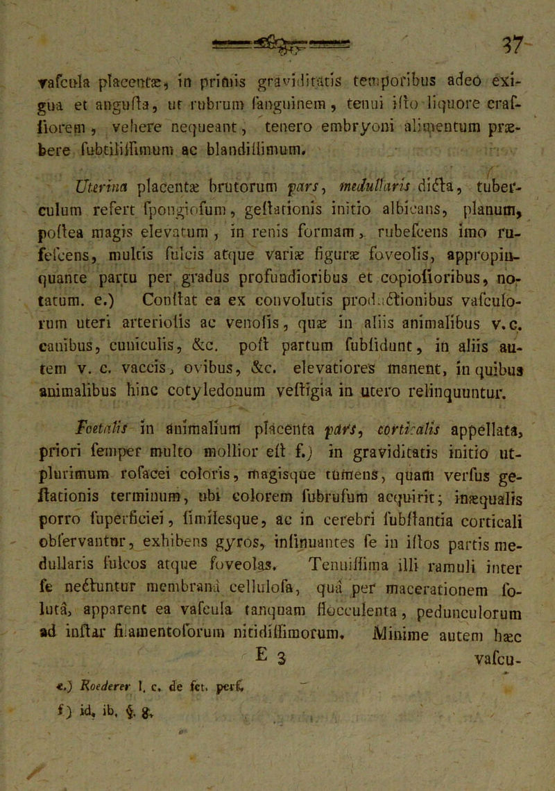 : 37- vafcula placentae, in primis gravidi raris temporibus adeo exi- gua et angufla, ut rubrum fanguinem, tenui Hio liquore craf- iiorem , vehere nequeant, tenero embryoni alimentum prae- bere fubtiliirimum ac blandiilimum. Uterina placenta? brutorum pars, medullaris di fla, tuber- culum refert fpongiofum, geltarionis initio albicans, planum, pollea magis elevatum , in renis formam, rubefcens imo ru- fefeens, multis fulcis atque variae figurae foveolis, appropin- quante partu per gradus profundioribus et copiolioribus, no- tatum. e.) Condat ea ex convolutis prod.iftionibus vafculo- rum uteri arteriolis ac vendis, quse in aliis animalibus v.c. canibus, cuniculis, &c. poli partum fublidunt, in aliis au- tem v. c. vaccis, ovibus, &c. elevatiores manent, in quibus animalibus hinc cotyledonum veftrgia in utero relinquuntur. Poetatis in animalium placenta pavs, corticalis appellata, priori femper multo mollior ell f.j in graviditatis initio ut- plmimum rofacei coloris, ltiagisque tumens, quam verfus ge- ftationis terminum, ubi colorem fubrufum acquirit; inaequalis porro fuperficiei, 1'imilesque, ac in cerebri fubftantia corticali obfervantur, exhibens gyros, inlinuantes fe in illos partis me- dullaris Iuleos atque foveolgs. Tenuillima illi ramuli inter fe neftuntur membrami eellulofa, qua per macerationem fo- luta, apparent ea vafcula tanquam flocculenta, pedunculorum ad indar fiiamentoforum nitidiffimorum. iVlinime autem hjec E 3 vafeu- «.) Roederer 1, c, de fet. peifc f> id, ib.
