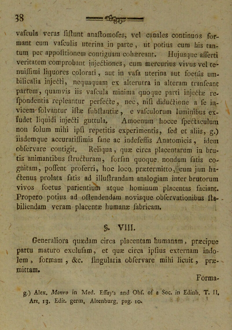 vafcula veras liflunt anaftomofes, vel canales continuos for- mant cum vafculis uterina in parte, ut potitis cum his tan- tum per appolitionem contiguam cohsreant. Hujusque aflerti veritatem comprobant injedtiones, cum mercurius vivus vel te- nuiflimi liquores colorati, aut in vafa uterina aut foetiis um- bilicalia injeCti, nequaquam ex alterutra in alteram tranfeant partem, quamvis iis vafcula minima quoque parti injectas re- fpondentia repleantur perfedte, nec, nifi diductione a fe in- vicem-folvantur illae fubltautiae, e vafculorum luminibus ex- fudet liquidi injeCti guttula. Amoenum hocce fpe&aciilum non folutn mihi ipfi repetitis experimentis, led et aliis, g.) iisdemque accuratillimis fane ac indefeflis Anatomicis, idem obfervare contigit, Reliqua, quae circa placentarum in bru- tis animantibus ftruCturam, forfan quoque nondum fatis co- gnitam, pollent proferri, hoc loco praetermitto,;]cum jam ha- ctenus prolata fatis ad illuftrandam analogiam inter brutorum vivos foetus parientium atque hominum placentas faciant. Propero potius ad ollendendam novisque obfervationibus lia- biliendam veram placentae humante fabricam, $. VIII. Generaliora quaedam circa placentam humanam, praecipue partu maturo exclufam, et quae circa ipiius externam indo- lem , formam , &c. lingularia obfervare mihi licuit, prae- mittam. Forma- g.) Alex, Moiiro in Med. Eflay’s and Obf, of a Soc. in Edinb. T. II, Art, 13, Edit, germ, Altenburg, pag. 10.