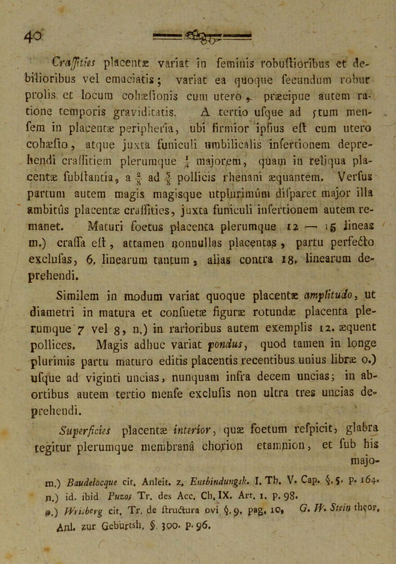 Crafifities placente variat in feminis t'obu(iioribus et de- bilioribus vel emaciatis; variat ea quoque fecundum robur prolis et locuin cohaelionis cum utero praecipue autem ra- tione temporis graviditatis. A tertio ufque ad ytum men- fem in placentae peripheila, ubi firmior ipfius elt cum utero cohaefio, atque juxta funiculi umbilicalis infertionem depre- hendi craflitiem plerumque •£• major,em, quam in reliqua pla- centae fnbflahtia, aad | pollicis rhenani aequantem. Verfus partum autem magis magisque utplurimum difparet major illa ambitus placentae craffities, juxta funiculi infertionem autem re- manet. Maturi foetus placenta plerumque 12 — 15 lineas m.) cralfa e(t, attamen nonnullas placentas , partu perfedlo exclufas, 6. linearum tantum s alias contra 18* linearum de- prehendi. Similem in modum variat quoque placeutae amplitudo, ut diametri in matura et confuetae figurae rotundae placenta ple- rumque 7 vel 8> n.) in rarioribus autem exemplis 12. aequent pollices. Magis adhuc variat pondus, quod tamen in longe plurimis partu maturo editis placentis recentibus unius librae 0.) ufque ad vigiuti uncias, nunquam infra decem uncias; in ab- ortibus autem tertio nienfe exclufis non ultra tres uncias de- prehendi. Superficies placentae interior, quae foetum refpicitj glabra tegitur plerumque membrana chorion etampion, et fub his majo- m.) Baudelocque cit, Anleit. z. Euibitiduugsk. I. Th. V. Cap. 5> P* 164« jti.) id. ibid Puzof Tr. des Acc. Cb, IX. Art. i. p. 98. p.) fVriibeyg cit. Tr. de ftru&ura ovi §. 9, pag, iC» G. Stein th?or, Ani. zur Geburtsh, § 300. p- 96.