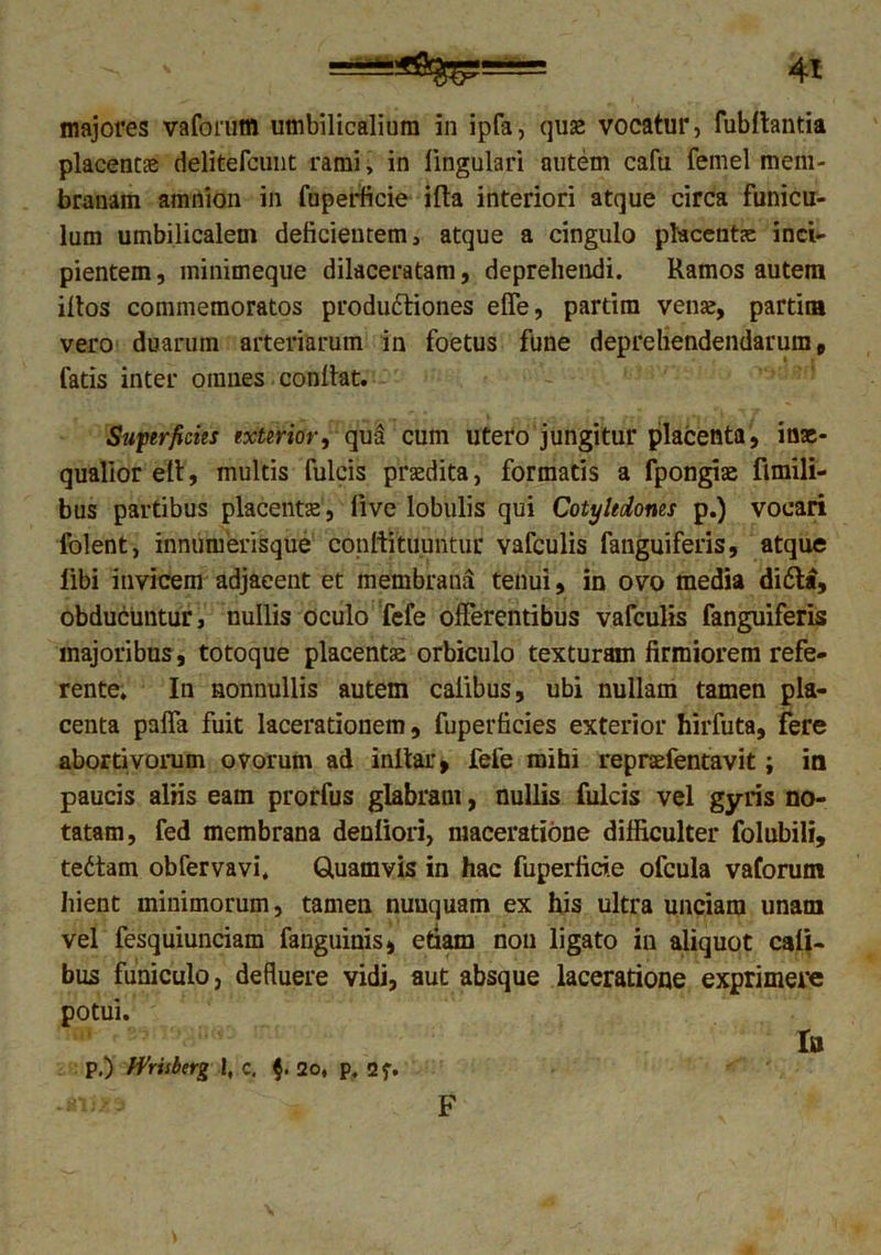 majores vaforutn umbilicalium in ipfa, quse vocatur, fubllantia placenta delitefcmit rami, in lingulari autem cafu fernel mem- branam amnion in fuperficie ifta interiori atque circa funicu- lum umbilicalem deficientem, atque a cingulo placentae inci- pientem , minimeque dilaceratam, deprehendi. Ramos autem illos commemoratos produftiones effe, partim vente, partita vero duarum arteriarum in foetus fune deprehendendarum, fatis inter omnes conllat. Superficiis exterior, qua cum utero jungitur placenta, inae- qualior ett, multis fulcis praedita, formatis a fpongite fimili- bus partibus placentas, live lobulis qui Cotyledones p.) vocari folent, innuiuerisque confutuuntur vafculis fanguiferis, atque libi invicem adjacent et membrana tenui, in ovo media di6ta, obducuntur, nullis oculo fefe offerentibus vafculis fanguiferis majoribus, totoque placentae orbiculo texturam firmiorem refe- rente. In nonnullis autem caiibus, ubi nullam tamen pla- centa paffa fuit lacerationem, fuperficies exterior hirfuta, fere abortivorum ovorum ad i nitar, fefe mihi repraefentavit; ia paucis aliis eam prorfus glabram, nullis fulcis vel gyris no- tatam, fed membrana denliori, maceratione difficulter folubili, tedtam obfervavi. Quamvis in hac fuperficie ofcula vaforutn hient minimorum, tamen nunquam ex his ultra unciam unam vel fesquiunciam fanguinis, etiam non ligato in aliquot caii- bus funiculo, defluere vidi, aut absque laceratione exprimere potui. Iu p.) Wrisbcrg I, c. $. 2o, p. 2f. F