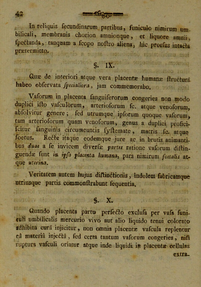 In reliquis fecundinarum partibus, funiculo nimirum um- bilicali, membranis chorion amnionque, et liquore amnii. fpedtanda, tanquam a fcopo noftro aliena 3 hic prorfus intacta praetermitto. §. IX. Quae de interiori atque vera placent» humanae ftrudhjri habeo obfervata /pedaliora, jam commemorabo. Vaforum in placenta fanguiferorum congeries non modo duplici i Ito vafculorum, arterioforum fc. atque venoforum, abfolvitUL geneie; fed utrumque ipforum quoque vaforum, tam arterioforum quam venoforum, genus a duplici profici- fcitur {anguinis circumeuntis fyftemate, matris fc. atque foetus. Redte itaque eodemque jure ac in brutis auimantt- bus duae a fe invicem diverfse partes, ratione vaforum diftin- guend» funt in ipfa placenta humana, pars nimirum foetalis at- que uterina. Veritatem autem hujus diftin&ionis, indolem fabrieamque utriusque partis commonftrabunt fequentia. §. X. Quando placenta partu perfedto exclula per vala funi- culi umbilicalis mercurio vivo aut alio liquido tenui colorato adhibita curd injicitur, non omnia placent» vafcula replentur ed materia injedtd, fed certa tantum vaforum congeries, nili ruptura vafculi oriatur atque inde liquidi in placent» cellulas extra-