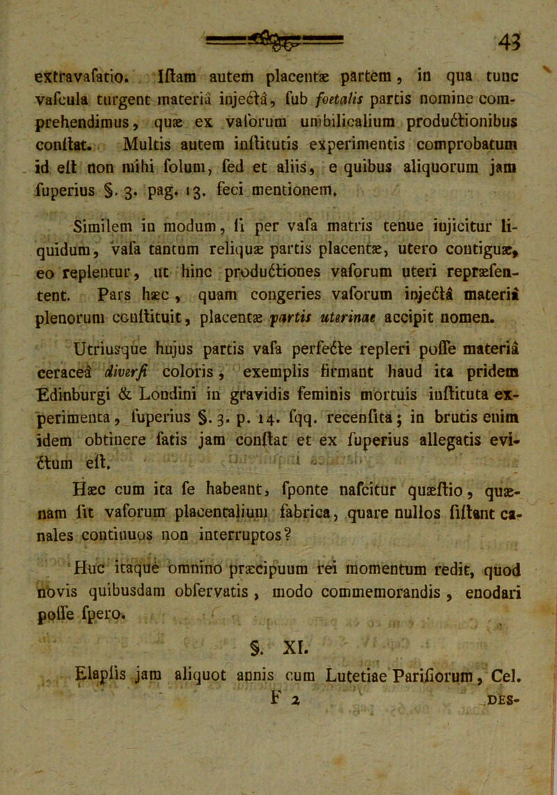 extravafatio. Iflam autem placentae partem, in qua tunc vafcula turgent materia injecta, fub foetalis partis nomiue com- prehendimus, quae ex vaforum umbilicalium productionibus conflat. Multis autem inftitutis experimentis comprobatum id efl non mihi folum, fed et aliis, e quibus aliquorum jam fuperius §. 3. pag. 13. feci mentionem. Similem in modum, li per vafa matris tenue iujicitur li- quidum, vafa tantum reliquae partis placentae, utero contiguae, eo replentur, ut hinc produCtiones vaforum uteri repraefen- tent. Pars haec , quam congeries vaforum injeCU materia plenorum CGuflituit, placentae fartis uterinae accipit nomen. Utriusque hujus partis vafa perfeCte repleri poffe materia ceracet diverfi coloris, exemplis firmant haud ita pridem Edinburgi & Londini in gravidis feminis mortuis iuftituta ex- perimenta, fuperius §.3. p. 14. fqq. recenfita; in brutis enim idem obtinere fatis jam conflat et ex fuperius allegatis evi- dtum eft. 1 Haec cum ita fe habeant, fponte nafcitur quaeftio, quae- nam fit vaforum placentalium fabrica, quare nullos fiflant ca- nales continuos non interruptos? Huc itaque omnino praecipuum rei momentum redit, quod novis quibusdam obfervatis , modo commemorandis , enodari poife fpero. / , . §. XI. Eiaplis jam aliquot annis cum Lutetiae Pariliorum, Cei. F 2 DES-