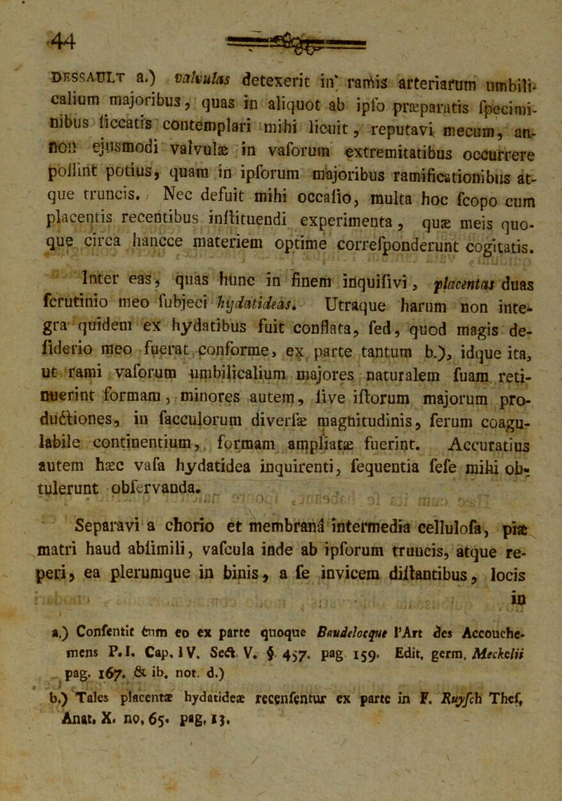 dessault a.) valvulas detexerit in* ramis arteriarum umbili- calium majoribus, quas in aliquot ab iplb prsepmtis fpecimi- nibus liceatis contemplari mihi licuit, reputavi mecum, an- noi} ejusmodi valvulae in vaforuin extremitatibus occurrere poilint potius, quam in ipforum majoribus ramificationibus at- que truncis. Nec defuit mihi occatio, multa hoc fcopo cum placentis rei entious inftituendi experimenta, quae meis quo- que circa hancce materiem optime correfponderunt cogitatis. Inter eas, quas hunc in finem itiquifivi, placentas duas ferutinio meo fubjeci hijdatideas. Utraque harum non inte- gra quidem ex hydatibus fuit conflata, fed, quod magis de- liderio meo fuerat conforme, ex parte tantum b.), idque ita, ut rami vaforutn umbilicalium majores naturalem fuam reti- nuerint formam, minores autem, live iftorum majorum pro- du&iones, in facculorum diverpe magnitudinis, ferum coagu- labile continentium, formam ampliatas fuerint. Accuratius autem hasc vafa hydatidea inquirenti, fequentia fefe miki ob- tulerunt obfervanda. - i»i• jti\i (jnr»^o^ 3i f. • i rj/ ’*) • • Separavi a chorio et membrana intermedia cellulofa, pia matri haud ablimili, vafcula inde ab ipforum truncis, atque re- peri, ea plerumque in binis, a fe invicem diltantibus, locis in a. ) Confentlt fcnm eo ex parte quoque Baudelocque I’Art des Accouche- mens P.I. Cap. IV. Se A V. § 457. pag 159- Edit, germ. Meckelii pag. 167. & ib, not. d.) 9 J nJ f- ■ i * • i . . ‘ , ‘A; > b. ) Tales placenta hydatidea recenfentur ex parte in F. Ruyfch Thef, Anat. X. no, 65« pag. 13.