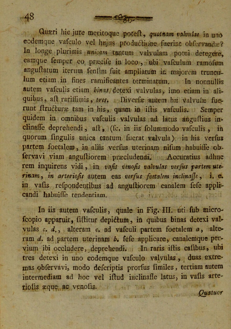 Qu^ri hic jure meritoque poteft, quotnam valvulae iu u'io eodemque vafculo vel hujus productione fuerint obfervandE? In longe plurimis unicam tantum valyulain potui detegere, eamque femper eo, pr^cile iu loco, ubi vafculum ramofum anguftatum iterum fenlim fuit ampliatum in majorem truncu- lum etiam in fines ramificantes terminatum. In nonnullis autem vafeulis etiam Unas detexi valvulas, imo etiam in ali- quibus, aft rarillimis, tre$, Diverfse autem lue valvulae fue- runt Itrudturae tam in his, quam iu iliis vafeulis. Semper quidem in omnibus vafeulis valvulas ad latus angultius in- clinaffe deprehendi, ait, (fc. in iis folummodo vafeulis , in quorum lingulis unica tantum fuerat valvula) in his verfus partem foetalem, in aliis verfus uterinam nifum habuilfe ob- fervavi viam angufliorem praecludendi. Accuratius adhuc rem inquirens vidi, in vafis venojis valvulas verfus partem ute- rinam , in arteriojis autem eas verfus foetalem inclinajje, i. e. in vafis refpondentibus ad angultiorem canalem fefe appli- candi habuifle tendendam. i,. ; In iis autem vafeulis, quale in Fig. III. uti fub micro- fcopio apparuit, (Utitur depiftum, in quibus binas detexi val- vulas c. dalteram c. ad vafculi partem foetalem a, alte- ram d. ad partem uterinam b. fefe applicare, canalemque per- vium ibi occludere, deprehendi. In raris iftis caflbus, ubi tres detexi in uno eodemque vafculo valvulas, duas extre- mas oblervavi, modo deferiptis prorfus (imiles, tertiam autem intermediam ad hoc vel iftud iiiclinafle latus, in vatis arte- riolis sque ac venolis. Quatuor