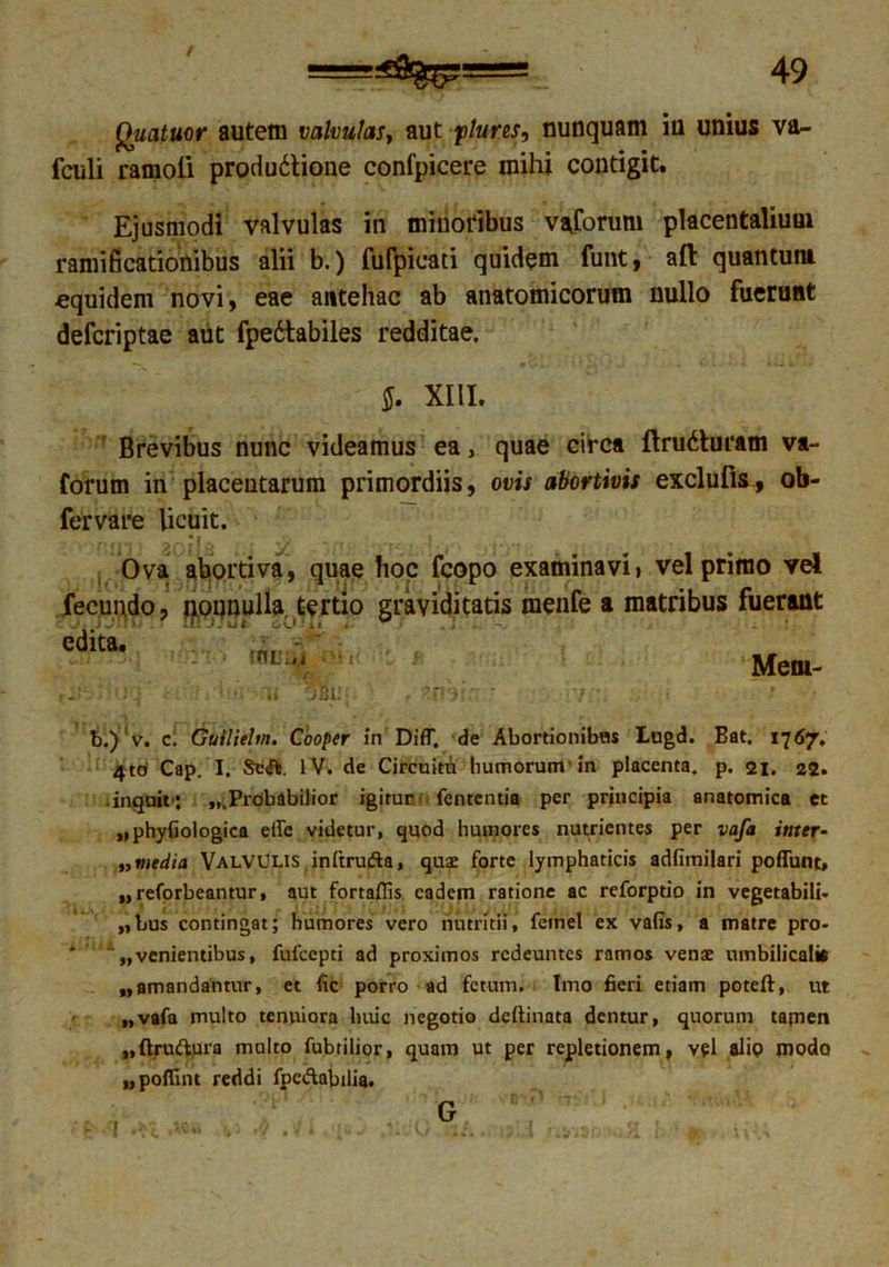 Quatuor autem valvulas, aut ftures, nunquam iu unius va- fculi ramoli produ&ione confpicere mihi contigit. Ejusmodi valvulas in minoribus vaforum placentalium ramificationibus alii b.) fufpicati quidem funt, afl quantum equidem novi, eae antehac ab anatomicorum nullo fuerunt deferiptae aut fpedtabiles redditae. §. XIII. Brevibus nunc videamus ea, quae circa Itru&uram va- forum in placentarum primordiis, ovis abortivis exclufls, ob- fervare licuit. 'J. Ova abortiva, quae hoc fcopo examinavi» vel primo vel fecundo, nonnulla, tertio graviditatis menfe a matribus fuerant edita. < :0L‘ •' Meni- ii • * i j i * • m h JBii f J‘j t r b.) v. c. Guiliehn. Cooper in Diff. de Abortionibus Lugd. Bat, 1767. 4td Cap. I. Se<ft. IV. de Circuitu humorum'in placenta, p. 21. 22. • inquit': ...Probabilior igitur fententia per principia anatomica et .iphyfiologica effe videtur, quod humores nutrientes per vafa ititer- ,, media Valvulis inftrufta, qus forte lymphaticis adfimilari pofTunt, „ reforbeantur, aut fortaflis eadem ratione ac reforptio in vegetabili, bus contingat; humores vero nutritii, femel ex vafis, a matre pro- * : „ venientibus, fufeepti ad proximos redeuntes ramos venae umbilicalia „amandantur, et fic porro ad fetum. Imo 6eri etiam poteft, ut „vafa multo tenuiora huic negotio dcitinata dentur, quorum tamen ,,ft.rudura multo fubtilior, quam ut per repletionem, vel alip modo upoftint reddi fpc&abdia. . \v G
