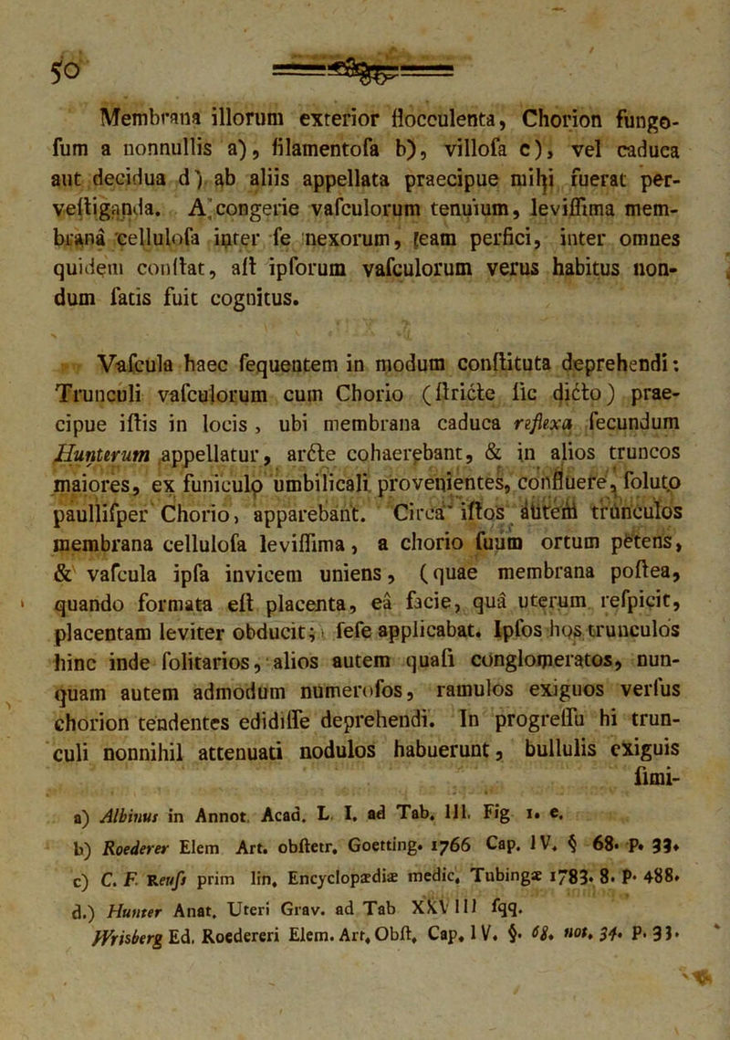 Membrana illorum exterior flocculenta, Chorion fungo- fum a nonnullis a), filamentofa b), villofa c), vel caduca aut decidua d|ab aliis appellata praecipue rnityi fuerat per- veltiganda. A,'congerie vafculorum tenuium, levilfima mem- brana cellulofa inter fe nexorum, [eam perfici, inter omnes quidem condat, ait ipforum vafculorum verus habitus non- dum latis fuit cognitus. Vafcula haec fequentem in modum conllituta deprehendi *. Trunculi vafculorum cum Chorio (llricte lic didto) prae- cipue iltis in locis , ubi membrana caduca reflexa fecundum Huniirum .appellatur, ar6te cohaerebant, & in alios truncos maiores, ex funieulp umbilicali provenientes, confluere, folut.o paullifper Chorio, apparebant. Circa' iftos atitreAi trunculos membrana cellulofa levifiima, a chorio fuum ortum petens, & vafcula ipfa invicem uniens, (quae membrana poltea, quando formata elt placenta, ea facie, qua uterum refpicit, placentam leviter obducit; • fefe applicabat. Ipfos hos trunculos hinc inde folitarios, alios autem quali conglomeratos, nun- quam autem admodum numerofos, ramulos exiguos verius chorion tendentes edidilfe deprehendi. In progrellu hi trun- culi nonnihil attenuati nodulos habuerunt, bullulis exiguis iimi- a) Albinus in Annot. Acad. L I. ad Tab, 111. Fig i. e. b) Roederer Elem Art. obftetr, Goetting. 1766 Cap. IV. § 68« P» 33* c) C. F Renfs prim lin, Encyclopardis medie, Tubingse 1783. 8. P- 488. d.) Humer Anat, Uteri Grav. ad Tab XXV 111 fqq. JVrisberg Ed. Roedereri Elem. Art, Obft, Cap. IV. §• iiot, 34, P. 31*