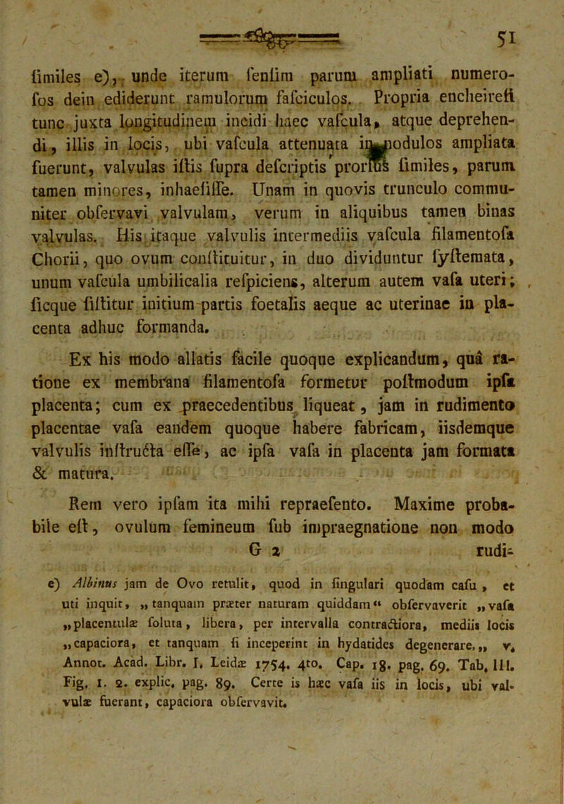 iimiles e), unde iterum fenlim parum ampliati numero- fos dein ediderunt ramulorum fafeiculos. Propria encheireft tunc juxta longitudinem incidi haec vafcula, atque deprehen- di, illis in locis, ubi vafcula attenuata i^uodulos ampliata fuerunt, valvulas illis fupra defcriptis pronus Iimiles, parum tamen minores, inhaelilfe. Unam in quovis trunculo commu- niter obfervavi valvulam, verum in aliquibus tamen binas valvulas. His itaque valvulis intermediis vafcula lilamentofa Chorii, quo ovum conllituitur, in duo dividuntur lyllemata, unum vafcula umbilicalia refpiciens, alterum autem vafa uteri; ficque flllitur initium partis foetalis aeque ac uterinae in pla- centa adhuc formanda. Ex his modo allatis facile quoque explicandum, qua ra- tione ex membrana filamentofa formetur pollmodum ipfa placenta; cum ex praecedentibus liqueat, jam in rudimento placentae vafa eandem quoque habere fabricam, iisdemque valvulis inflrudta elfe, ac ipfa vafa in placenta jam formata & matura. Rem vero iplam ita mihi repraefento. Maxime proba- bile ell, ovulum femineum fub impraegnatione non modo G z rudii e) Albinus jam de Ovo retulit, quod in lingulari quodam cafu , et uti inquit, „ tanquain prteter naturam quiddam» obfervaverit „vafa „placentulae foluta , libera, per intervalla contra&iora, medii* locis „capaciora, et ranquam (i inceperint in hydatides degenerare.,, v, Annor. Acad. Libr. I. Leidae 1754. 4to. Cap. ig. pag. 69. Tab, 111. Fig. 1. 2. explic, pag. 89. Certe is haec vafa iis in locis, ubi val- vulae fuerant, capaciora obfervavit.