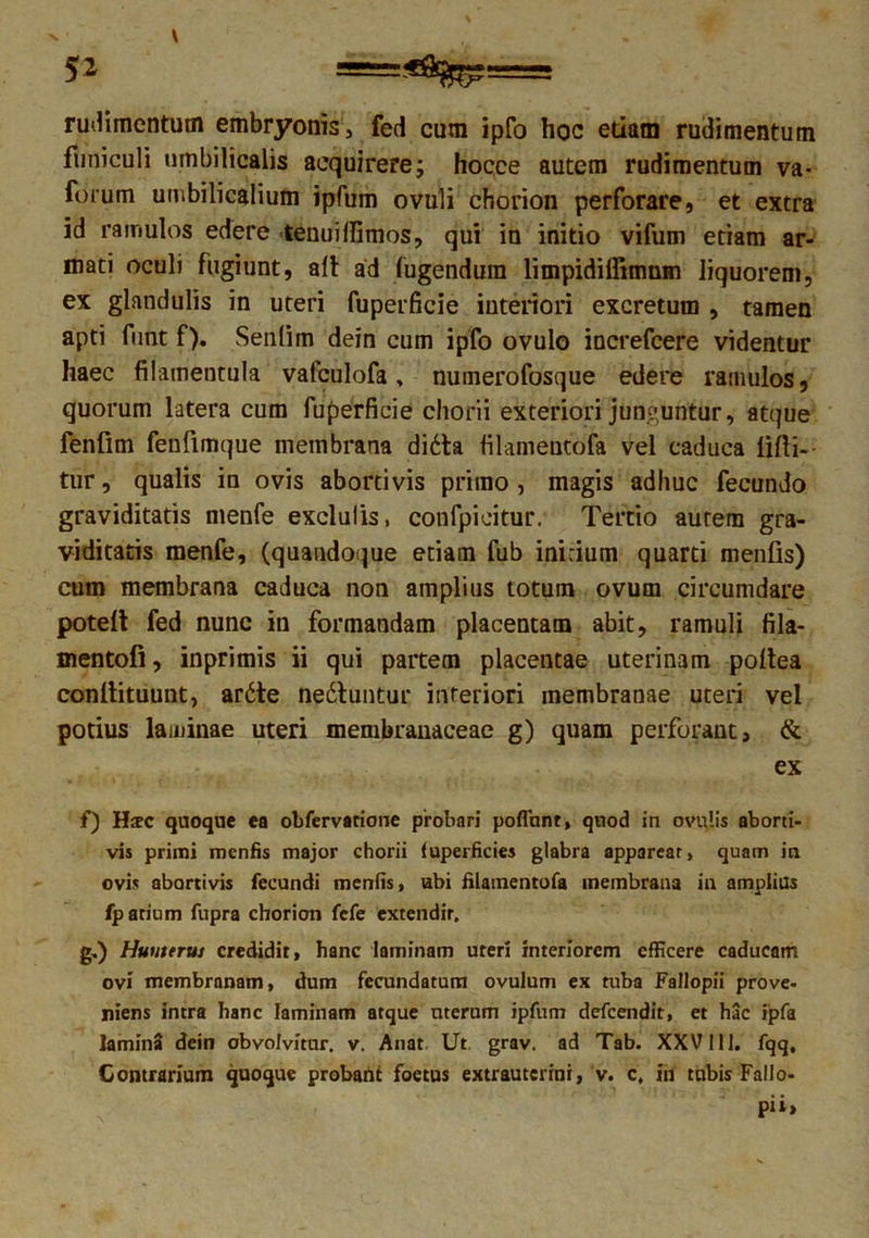 5* «*%?=== rudimentum embryonis, fed cum ipfo hoc etiam rudimentum funiculi umbilicalis acquirere; hocce autem rudimentum va- forum umbilicalium ipfum ovuli chorion perforare, et extra id ramulos edere tenuilfimos, qui in initio vifum etiam ar- mati oculi fugiunt, ait ad fugendura limpidiffimum liquorem, ex glandulis in uteri fuperficie interiori excretum , tamen apti funt f). Senlim dein cum ipfo ovulo increfcere videntur haec filamentula vafculofa, numerofosque edere ramulos, quorum latera cum fuperficie chorii exteriori junguntur, atque fenfim fenfimque membrana didta filamentofa vel caduca lilii- tur, qualis in ovis abortivis primo , magis adhuc fecundo graviditatis menfe exclulis, confpieitur. Tertio aurem gra- viditatis menfe, (quandoque etiam fub inirium quarti menfis) cum membrana caduca non amplius totum ovum circumdare potelt fed nunc in formandam placentam abit, ramuli fila- mentofi, inprimis ii qui partem placentae uterinam poltea conllituunt, ardte nedluntur interiori membranae uteri vel potius laminae uteri membranaceae g) quam perforant, & ex f) Hsc quoque ea obfervatione probari poflhnt, quod in ovalis aborti- vis primi menfis major chorii fuperficies glabra apparear, quam in ovis abortivis fecundi menfis, ubi filamentofa membrana in amplius fparium fupra chorion fefe extendir, g,) Humerui credidit, hanc laminam uteri interiorem efficere caducam ovi membranam, dum fecundatum ovulum ex tuba Fallopii prove- niens intra hanc laminam atque uterum ipfum defeendit, et hac ipfa lamina dein obvolvitur, v. Anat Ut. grav. ad Tab. XXV111. fqq. Contrarium quoque probant foetus extrauterini, v. c, ih tubis Fallo- pii,