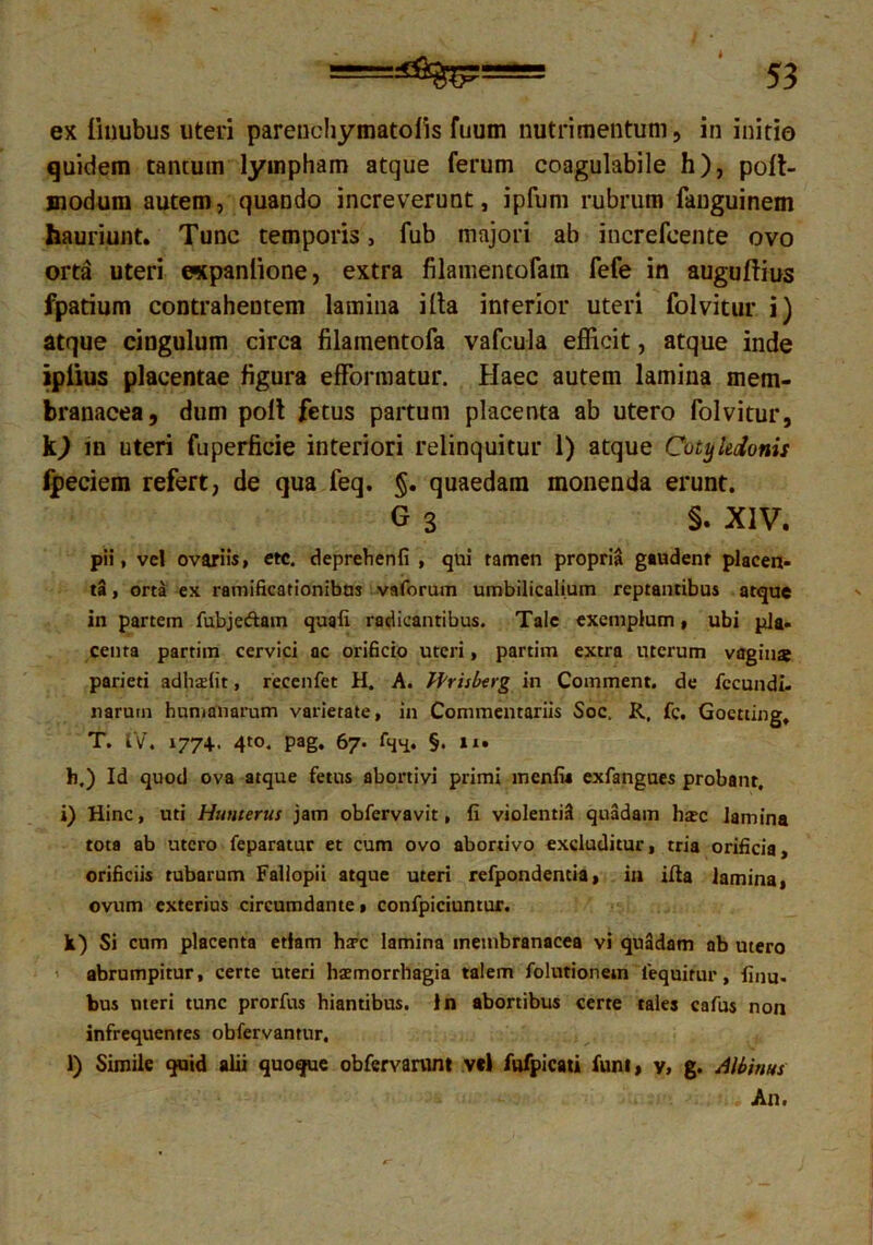 ex iiuubus uteri parenchymatofis fuum nutrimentum, in initio quidem tantum lympham atque ferum coagulabile h), poft- modum autem, quando increverunt, ipfum rubrum fanguinem hauriunt. Tunc temporis, fub majori ab increfcente ovo orta uteri «tpanlione, extra filamentofatn fefe in auguflius fpatium contrahentem lamina illa interior uteri folvitur i) atque cingulum circa filamentofa vafcula efficit, atque inde ipiius placentae figura efformatur. Haec autem lamina mem- branacea, dum polt fetus partum placenta ab utero folvitur, 10 in uteri fuperficie interiori relinquitur 1) atque Cotyledonis fpeciem refert, de qua feq. §. quaedam monenda erunt. G 3 S. XIV. pii, vel ovariis, etc. deprehenfi , qui tamen propria gaudent placen- ta , orta ex ramificationibns vaforum umbilicalium reptantibus atque in partem fubjedain quafi radicantibus. Tale exemplum, ubi pia- centa partiin cervici ac orificio uteri, partim extra uterum vagius parieti adhsfit, recenfet H. A. ffrisberg in Comment. de fecundi- narutn humanarum varietate, in Commentariis Soc. R, fc. Goetting. T. IV. 177+. 4to. pag. 67. fqn- §• **• h.) Id quod ova atque fetus abortivi primi menfis exfangues probant, i) Hinc, uti Humerus jam obfervavit, fi violentis! quadam hsc lamina tota ab utero feparatur et cum ovo abortivo excluditur, tria orificia, orificiis tubarum Fallopii atque uteri refpondentia, in illa lamina, ovum exterius circumdante» confpiciuntur. k) Si cum placenta etiam harc lamina membranacea vi quadam ab utero abrumpitur, certe uteri hsmorrhagia talem folutionem lequitur, finu. bus uteri tunc prorfus hiantibus. In abortibus certe tales cafus non infrequentes obfervantur, l) Simile quid alii quoque obfervamn* vel fufpicati funi, y, g. Albinus An.