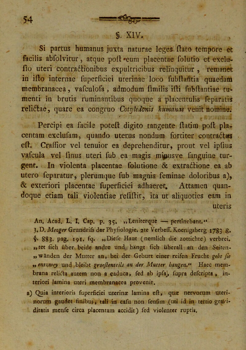 §. XIV. f .3 Si partus humanus juxta naturae leges flato tempore et facilis abfolvitur, atque poli *eum placentae folutio et exclu- fio uteri contfadlionibus expultricibus relinquitur , remanet in ifto internae fuperficiei uterinae loco fubllatftia quaedam membranacea, vafculofa , admodum limi lis illi fubftantiae tu- menti in brutis ruminantibus quoque a placentulis feparatis relidbae, quare ea congruo Cotykltmis hmrnrni venit nomine. Percipi ea facile potelt digito tangente (latim poli pla- centam exclufam, quando uterus nondum fortiter contradtus elh Crallior vel tenuior ea deprehenditur, prout vel ipfms vafcula vel linus uteri fub ea magis myjusve fanguine tur- gent. In violenta placentae folutione & extradlione ea ab utero feparatur, plerumque fub magnis feminae doloribus a), & exteriori placentae fuperficiei adhaeret. Attamen quan- doque etiam tali violentiae reliftit, ita ut aliquoties eam in uteris An. Acad. L. I. Cap. p. 35, „Leniterque — pertinebant. “ J. D. Mezger Grundrifs der Phyfiologie. 2te VerbelT. Koenigsbcrg 1783 S- 883. pag. 191. fq. „Diefe Haut (nemlich die zottichte) verbrei. »>tet fich liber bcide andre und hiingt fich iiberall an den Seiten- ,,'Winden der Mutter an, bei der Geburt einer reifen Frucht gebt fie »» entzvoey und bleibt groejienteils an der Mutter bangeiu“ Haec mem- brana reli&a autem non a caduca, fed ab ipfaj, fupra deferipta , in- teriori lamina uteri membranacea provenit. a) Quia interioris fuperficiei uterina: lamina eft, qua: nervorum uteri- norum gaudet finibus i tali in cafu non fenfim (uti id in tertio graVi* ditatis mcnfe circa placentam accidit) fed violenter ruptis.