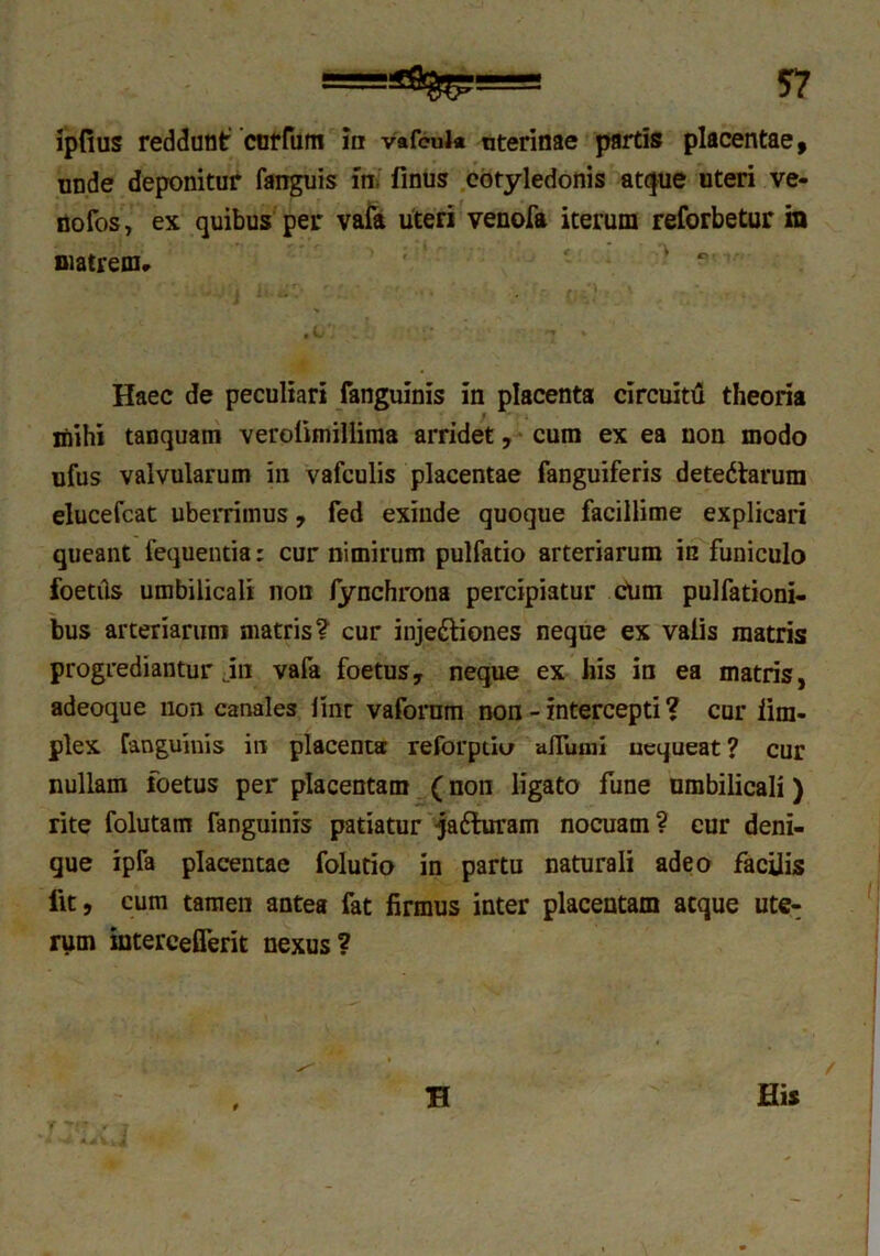 unde deponitur fanguis in, finus cotyledonis atque uteri ve- nofos, ex quibus per vafa uteri venofa iterum reforbetur in matrem* ' ' ° Haec de peculiari fanguinis in placenta circuitu theoria mihi tanquam verolimillima arridet, cum ex ea non modo ufus valvularum in vafculis placentae fanguiferis detedforum elucefcat uberrimus, fed exinde quoque facillime explicari queant fequentia; cur nimirum pulfatio arteriarum in funiculo foetiis umbilicali non fynchrona percipiatur Cum pulfationi- bus arteriarum matris? cur inje&iones neque ex valis matris progrediantur jn vafa foetus, neque ex his in ea matris, adeoque non canales iinr vafornm non - intercepti ? cur iim- plex fanguinis in placenta reforpuo afiuuii nequeat? cur nullam foetus per placentam (non ligato fune umbilicali) rite folutam fanguinis patiatur qafturam nocuam? cur deni- gue ipfa placentae folutio in partu naturali adeo facilis llt, cum tamen antea fat firmus inter placentam atque ute- rum intercetTerit nexus?