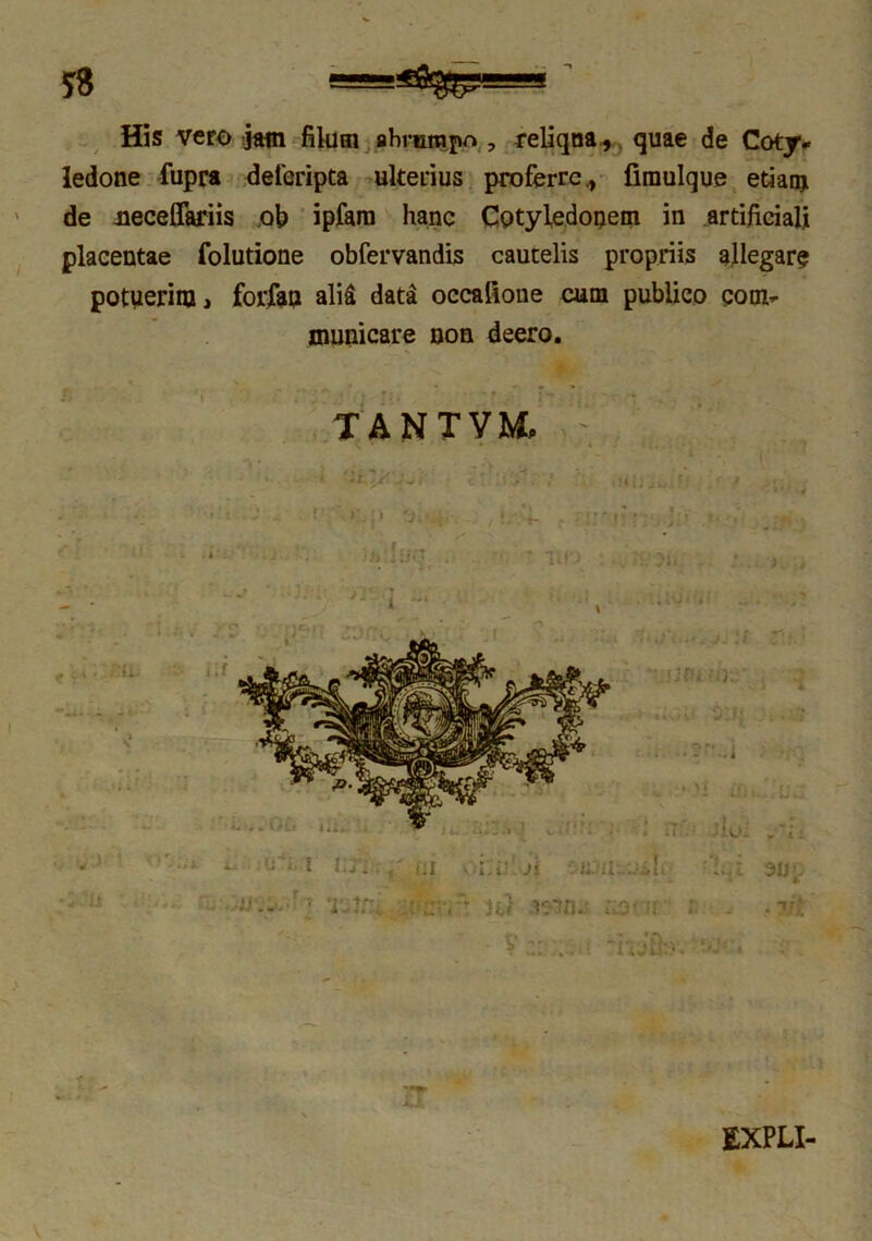 His vero jam filum abrumpo , reliqna, quae de Coty- ledone fupra defcripta ulterius proferre., fimulque etiam de Jieceffariis ob ipfam hanc Cotyledonem in artificiali placentae folutione obfervandis cautelis propriis allegar? potuerim, forfan alia data occatione cum publico com- municare non deero. TANTVMp r * ■ * i , * rr EXPLI-