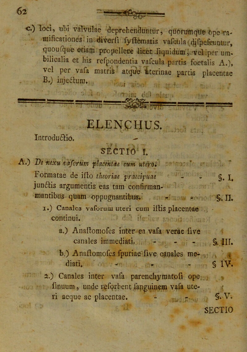 c.) loci, ubi valvulae deprehenduntur, quorumque ope>ra- mificationes.in.diverfi fyfiematis vafcula< djfpefeuntur, quoufque etiam propellere .licet liquidum, -vel per um- bilicalia et his refpondentia vafcula partis foetalis A.), vel per vafa matris ‘ atqiie uterinae partas placentae B.) injedlum. j I 1 •* iU ELENCHUS. Introdu&io. SECTIO* T. A.) De nexu vaforim placentae, cum utero» i Formatae de illo theoriae praecipuae - « §. I* junftis argumentis eas tam confirman- mantibus quam oppugnantibus. - §. II. 1. ) Canales vaforuoi uteri cum iitis placentae continui. r * ' .. a. ) Anallomofes inter ea vafa verae live canales immediati. §. IU. b. ) Anaftomofes fpuriae live canales me- < diati. - - § IV. 2. ) Canales inter vafa parenchymatoli ope finuum, unde reforbent fan^uinem vafa ute- •; ri aeque ac placentae. - §. V. SECTIO