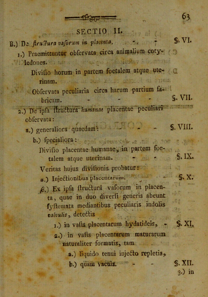 SECTIO II. B.) De ftru-tura vaforum in flwnte, - & VI» 1. ) Praemittuntur obfervata circa animalium coty» ledones. ; t: Divilio horum in partem foetalem atque ute- Cl rinam. Obfervata peculiaria circa harum partium fa- bricam. -  VII» 2. ) Deipfa ffruttura' humanat placentae peculiat? obfervata: a.) generaliora quaedam': - - - §. VIII. b.) fpecialiora: • . * Divilio placentae humanae’^ in partem foe- talem atque uterinam. *• * ■§* IX« Veritas hujus divilionis. probatur r pj Ex ipfa Itrudtura vaforum in placen- ta, quae in duo diverli generis abeunt fy Ite mata mediantibus peculiaris indolis valvulis, detedtis i.) in valis placentarum hydatideis, - §. XI» a.) in valis placentarum maturarum naturaliter formatis, tam a.) liquido tenui injedto repletis* a.) Injedlionibus placentarum §♦ X. b.) quam vacuis. s. xii. 3') in