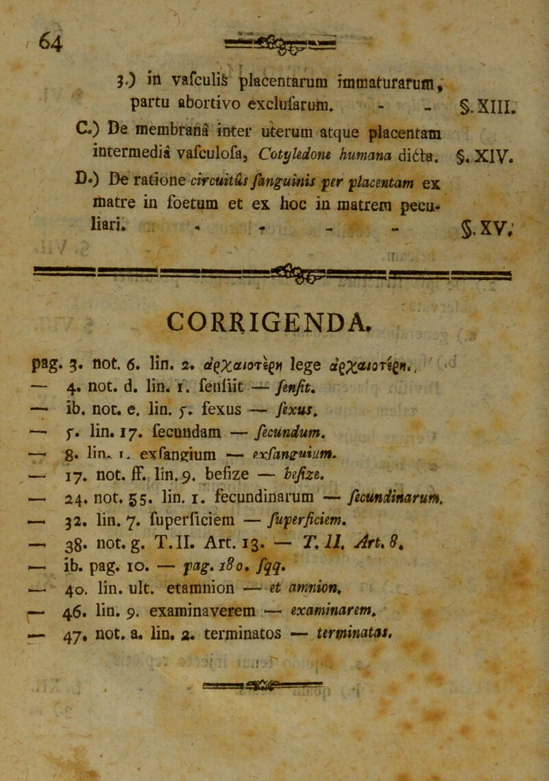 X \ r ** • \ }•) in vafculifc placentarum immaturarum, partu abortivo exclufarum. - - §. XIII. C. ) De membrana inter uterum atque placentam intermedia vafculofa, Cotyledone humana didta. §. XIV. D. ) De ratione circuitus /'anguinis fer placentam ex matre in foetum et ex hoc in matrem pecu- liari. - 5. xv; ' *- :i . . ■T-.', a ■ • —,3 ~-T:- CORRIGENDA. pag. 3. not. 6. lin. 2. eiaxeuoregii lege d^XCU0TtCl,t< — 4. not. d. lin. 1. fenliit — fenfit. — ib. not. e. lin. f. fexus — fexus. *—■ f. lin. 17. fecundam — fecundum. —< 8. lin. 1. exfangium •— exfanzuium. — 17. not. ff. lin. 9. befize — befizt. — 24. not. 55. lin. 1. fecundinarum —fecundinarum. — 32. lin. 7. fuperflciem — fujperficiem. — 38. not. g. T.II. Art. 13. — T. 11. Art.8, — ib. pag. 10. — fag. 180. fqq. — 40. lin. ult. etamnion — et amnion. — 46. lin. 9. examinaverem — examinarem. — 47. not. a. lin. 2. terminatos — terminatas. , *sxm 'i
