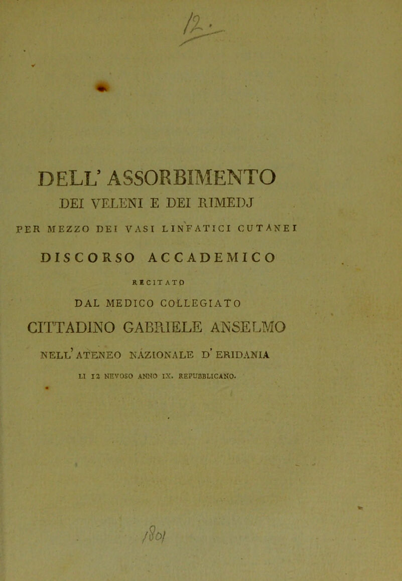 DELL’ ASSORBIMENTO .DEI VELENI E DEI lUMEDJ PER MEZZO DEI VASI LINFATICI CUTANEI DISCORSO ACCADEMICO RICIT ATO DAL MEDICO COLLEGIATO CITTADINO GABPlIELE ANSELMO nell’ateneo nazionale d’eridania LI 12 NEVOSO ANNO IX. REPUBBLICANO.