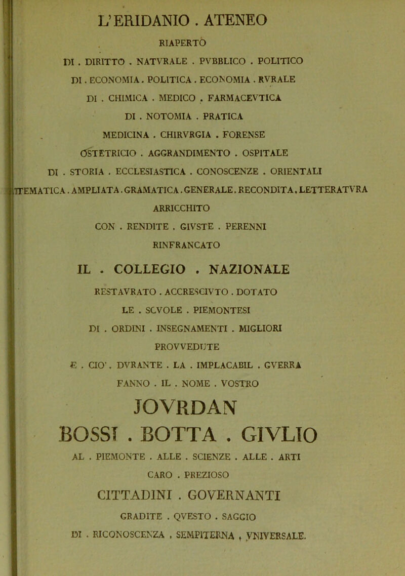 L’ERIDANIO . ATENEO I' i. RIAPERTO DI . DIRITTO . NATVRALE . PVBBLICO . POLITICO DI. ECONOMIA. POLITICA . ECONOMIA . RVRALE DI . CHIMICA . MEDICO . FARMACEVTICA DI . NOTOMIA . PRATICA MEDICINA . CHIRVRGIA . FORENSE OSiTETRICIO . AGGRANDIMENTO . OSPITALE DI . STORIA . ECCLESIASTICA . CONOSCENZE . ORIENTALI TTEMATIC A. AMPLIATA. GRAMATICA. GENERALE. RECONDITA. LETTERATVR A ARRICCHITO CON . RENDITE . GIVSTE . PERENNI RINFRANCATO IL . COLLEGIO . NAZIONALE RESTAVRATO . ACCRESCIVTO . DOTATO LE . SCVOLE . PIEMONTESI DI . ORDINI . INSEGNAMENTI . MIGLIORI PROVVEDUTE E . aO’. DVRANTE . LA . IMPLACABIL . GVERRA FANNO . IL , NOME . VOSTRO JOVRDAN BOSSI . BOTTA . GIVLTO AL . PIEMONTE . ALLE . SCIENZE . ALLE . ARTI CARO . PREZIOSO CITTADINI . GOVERNANTI GRADITE . QVESTO . SAGGIO DI . RICONOSCENZA . SEMPITERNA , .VNIVERSALE.