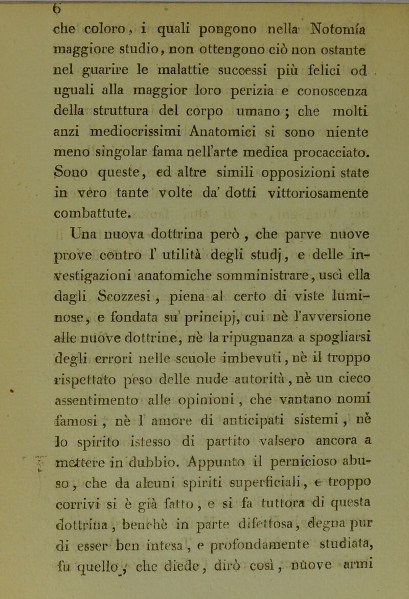 r che coloro, i quali pongono nella- Notomia maggiore studio, non ottengono ciò non ostante nel guarire le malattie successi più felici od . uguali alla maggior loro perizia e conoscenza della struttura del corpo umano ; che molti anzi mediocrissimi Anatomici si sono niente meno singoiar fama nell’arte medica procacciato. Sono queste, ed altre simili opposizioni state in vero tante volte da’ dotti vittoriosamente combattute. Una nuova dottrina però , che parve nuove prove contro’f utilità -degli studj, e delle in- vestigazioni anatomiche somministrare, uscì ella dagli Scozzesi , piena al certo di viste lumi- nose, e fondata su’principj, cui^nè l’avversione alle nuòve dottrine, nè la ripugnanza a spogliarsi degli errori nelle scuole imbevuti, nè il troppo rispettato peso delle nude autorità , nè un cieco assentimento’ alle opinioni, che vantano nomi famosi, nè f amore di anticipati sistemi, né lo spirito istesso di partito valsero ancora a mettere in dubbio. Appunto il pernicioso abu- so, che da alcuni spiriti superficiali, e troppo corrivi si è già fatto , e si fa tuttora di questa dottrina, benché in parte difettosa, degna pur di esser ben intesa', e profondamente studiata, fu quelloV che diede, dirò così,’ nuove armi