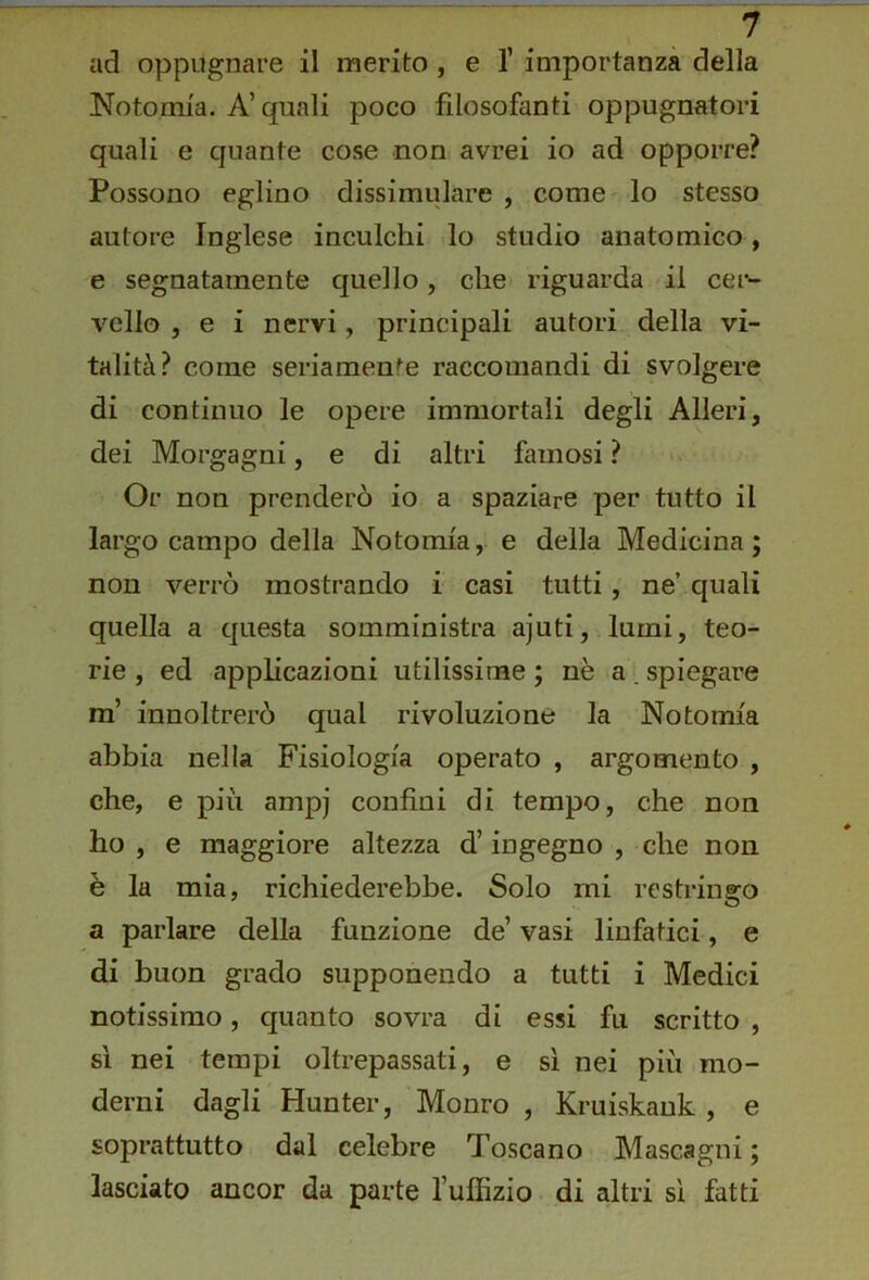 ad oppugnare il merito , e T importanza della Notomia. A’ quali poco filosofanti oppugnatori quali e quante cose non avrei io ad opporre? Possono eglino dissimulare , come lo stesso autore Inglese inculchi lo studio anatomico, e segnatamente quello, che riguarda il cer- vello , e i nervi, principali autori della vi- talità? come seriamenf^e raccomandi di svolgere di continuo le opere immortali degli Alleri, dei Morgagni, e di altri famosi ? Or non prenderò io a spaziare per tutto il largo campo della Notomia, e della Medicina; non verrò mostrando i casi tutti, ne’ quali quella a questa somministra ajuti, lumi, teo- rie , ed applicazioni utilissime ; nè a . spiegare m’ innoltrerò qual rivoluzione la Notomia abbia nella Fisiologia operato , argomento , che, e più ampj confini di tempo, che non ho , e maggiore altezza d’ingegno , che non è la mia, richiederebbe. Solo mi restringo a parlare della funzione de’ vasi linfatici, e di buon grado supponendo a tutti i Medici notissimo, quanto sovra di essi fu scritto , sì nei tempi oltrepassati, e sì nei più mo- derni dagli Hunter, Monro , Kruiskank , e soprattutto dal celebre Toscano Mascagni; lasciato ancor da parte l’uffizio di altri sì fatti