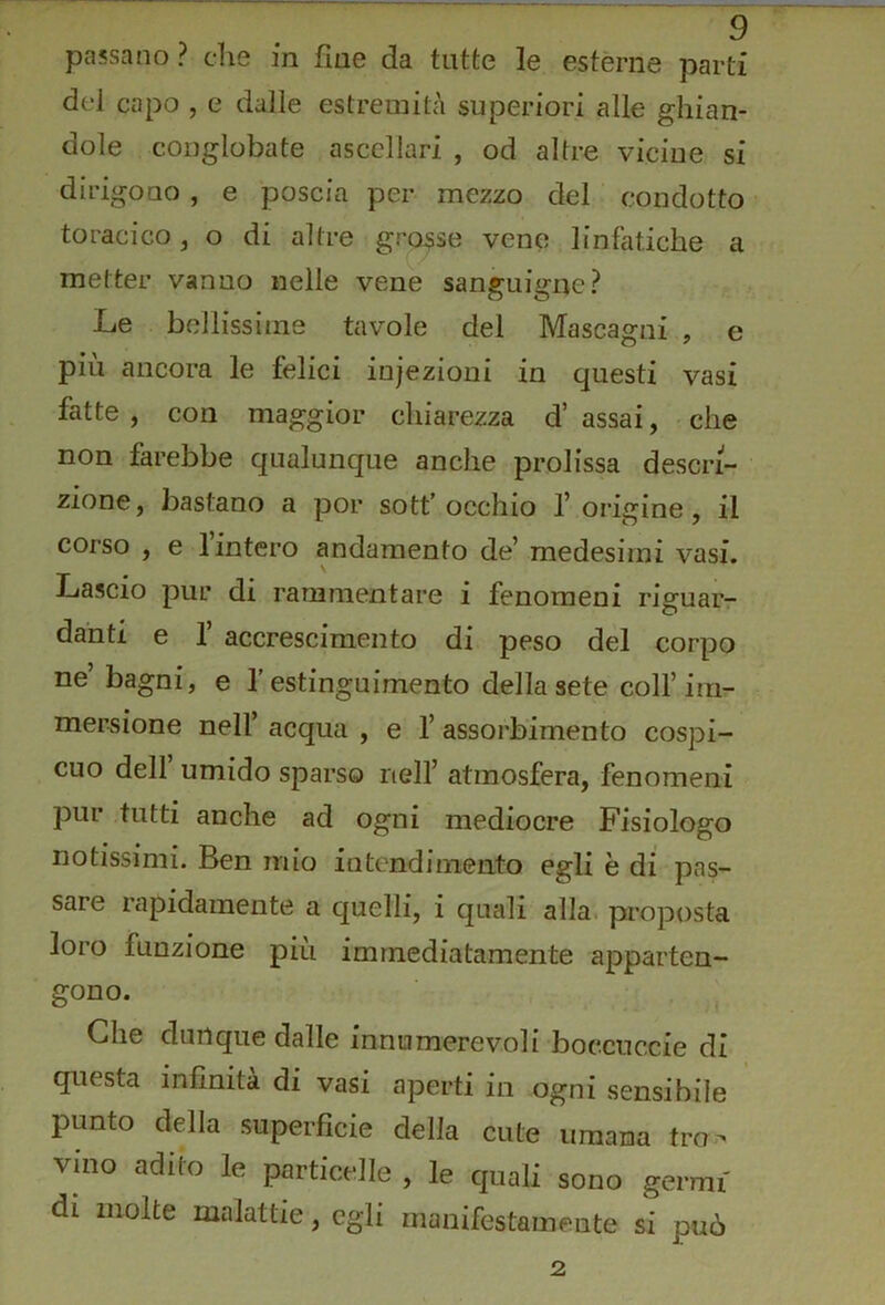 passano? die in fine da tutte le esterne parti dei capo , e dalle estremità superiori alle ghian- dole conglobate ascellari , od altre vicine si dirigono, e poscia per mezzo del condotto toracico, o di altre grosse vene linfatiche a metter vanno nelle vene sanguigne? Le bellissime tavole del Mascagni , e più ancora le felici injezioni in questi vasi fatte , con maggior chiarezza d’ assai, • che non farebbe qualunque anche prolissa descri- zione, bastano a por sottocchio l’origine, il corso , e Unterò andamento de’ medesimi vasi. Lascio pur di rammentare i fenomeni riguar- danti e r accrescimento di peso del corpo ne’ bagni, e l'estinguimento della sete coH’irri^ mersione nell’ acqua , e 1’ assorbimento cospi- cuo dell umido sparso nell’ atmosfera, fenomeni pur tutti anche ad ogni mediocre Fisiologo notissimi. Ben mio intendimento egli è di pas- sare rapidamente a quelli, i quali alla, proposta loro funzione più immediatamente apparten- gono. . , Che dunque dalle innumerevoli boccuccie di questa infinita di vasi aperti in ogni sensibile punto della superficie della cute umana tro-^ vino adito le particelle , le quali sono germi di molte malattie, egli manifestamente si può