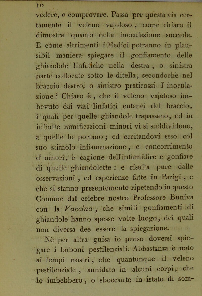 IO vedere, e comprovare. Passa per questa via cer- tamente il veleno vajoloso , come chiaro il dimostra quanto nella inoculazione succede. E come altrimenti i Medici potranno in plau- sibil maniera spiegare il gonfiamento delle ghiandole linfatiche nella destra , o sinistra 'parte collocate sotto le ditella, secondochè nel bràccio destro, o sinistro praticossi l’inocula- zione Chiaro è, che il veleno vajoloso im- bevuto dai vasi • linfatici cutanei del braccio, i quali per .quelle ghiandole trapassano, ed in infinite ramificazioni minori vi si suddividono, a quelle lo portano ; ed eccitandovi esso col suo stimolo infiammazione, e concorrimento d’umori,’è cagione delfintumidire e'gonfiare di quelle ghiandolette : e risulta pure dalle osservazioni , ed esperienze fatte in Parigi , e che si stanno presentemente ripetendo in questo Comune dal celebre nostro Professore Buniva con la Vaccina , che simili gonfiamenti . di ghiandole hanno spesse volte luogo j dei quali non diversa dee essere la spiegazione. Nè per altra guisa io penso doversi spie- gare i buboni pestilenziali. Abbastanza è noto ai tempi nostri, che quantunque il veleno pestilenziale , annidato in alcuni corpi, che -lo imbebbero, o sboccante in istato di som-