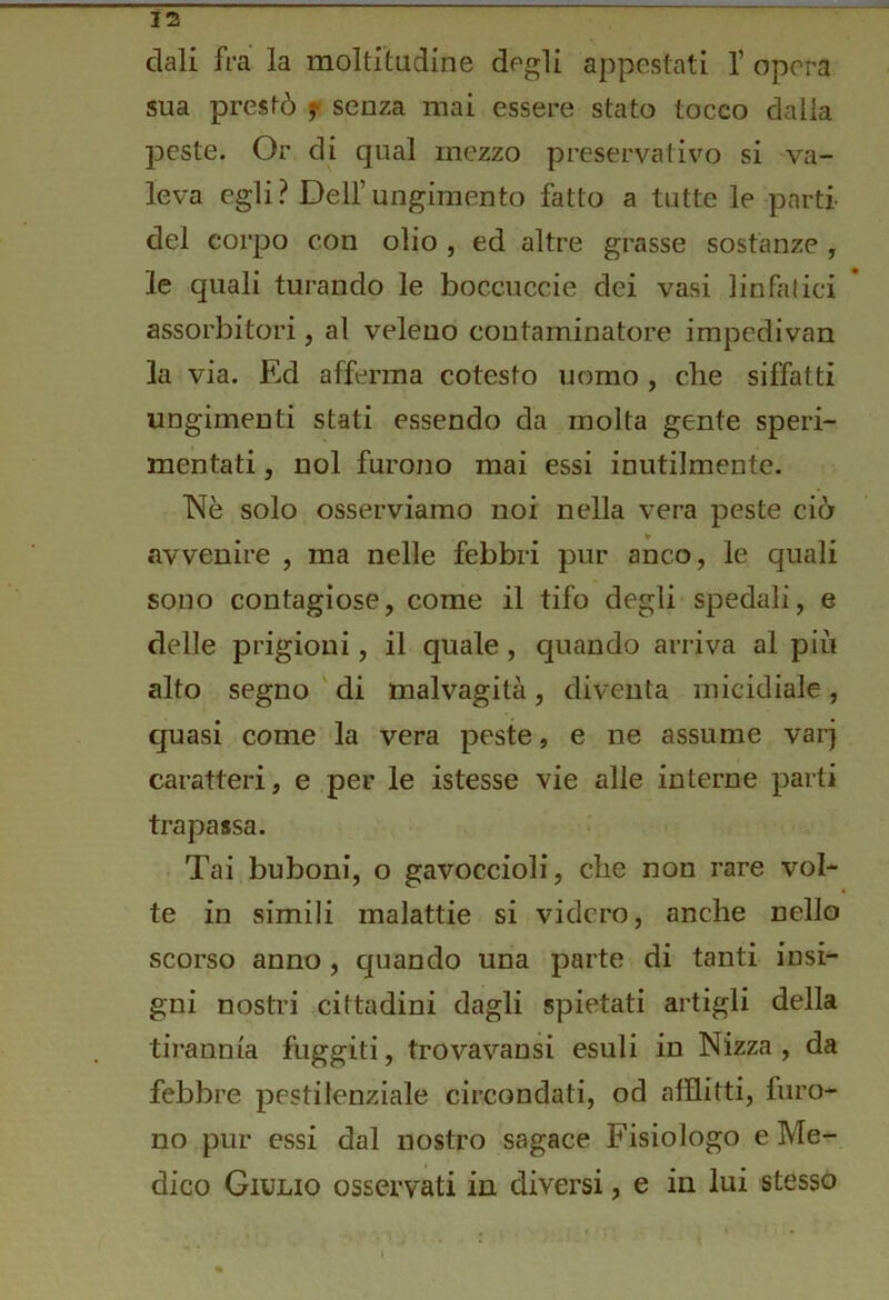 dall fra la moltitudine degli appestati 1’ opera sua prestò j* senza mai essere stato tocco dalla peste. Or di qual mezzo preservativo si va- leva egli? Dell’ungimento fatto a tutte le parti- dei corpo con olio , ed altre grasse sostanze , le quali turando le boccuccie dei vasi linfatici assorbitori, al veleno contaminatore impedivan la via. Ed afferma cotesto uomo , che siffatti iingimenti stati essendo da molta gente speri- mentati , noi furono mai essi inutilmente. Nè solo osserviamo noi nella vera peste ciò avvenire , ma nelle febbri pur anco, le quali sono contagiose, come il tifo degli spedali, e delle prigioni, il quale, quando arriva al più alto segno ' di malvagità , diventa micidiale , cpasi come la vera peste, e ne assume var) caratteri, e per le istesse vie alle interne parti trapassa. Tai buboni, o gavoccioli, che non rare vol- te in simili malattie si videro, anche nello scorso anno, quando una parte di tanti insi- gni nostri cittadini dagli spietati artigli della tirannia fuggiti, trovavansi esuli in Nizza , da febbre pestilenziale circondati, od afflitti, furo- no pur essi dal nostro sagace Fisiologo e Me- dico Giulio osservati in diversi, e in lui stesso