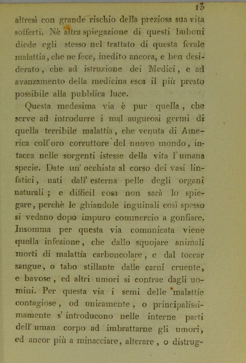 1% altresì con grande rischio della preziosa sua vita sot’fcrti. Nè ^tra spiegazione di questi buboni diede egli stesso nel trattato di questa ferale malattia, che ne fece, inedito ancora, e ben desi- derato , che ad istruzione dei Medici, e ad avanzamento della medicina esca il più presto possibile alla pubblica luce. Questa medesima via è pur quella , che serve ad introdurre i mal augurosi germi di quella terribile malattia , che venuta di Ame- rica coll’oro corruttore del nuovo mondo, in- tacca nelle -sorgenti istesse della vita f umana specie. Date un occhiata al corso dei vasi lin- fatici, uati dall’esterna pelle degli organi naturali ; e difficil cosa non sarà lo spie-?- gare, perchè le ghiandole inguinali così spesso si vedano dopo impuro commercio a gonfiare, Insorama per questa via comunicata viene quella infezione, che dallo squojare animali morti di malattia carboncolare, e dal toccar sangue, o tabo stillante dalle carni cruente, e bavose, ed altri «umori si contrae dagli UO7 mini. Per questa via i semi delle 'malattie contagiose, od unicamente , o priucipalissi- mamente s’ introducono nelle interne parti deir uman corpo ad imbrattarne gli umori-, ed ancor piu a minacciare, alterare , o distrug-