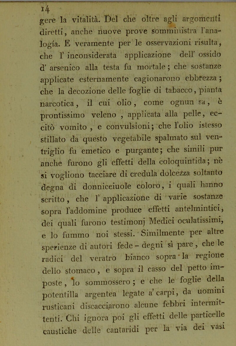 gere la vitalità. Del die oltre agli argomenti diretti, anche nuove prove somministra Tana- logia. E veramente per le osservazioni risulta, che r inconsiderata applicazione dell’ ossido d’ arsenico alla testa fu moi'tale ; che sostanze applicate esternamente cagionarono cbbfezza ; che la decozione delle foglie di tabacco, pianta narcotica, il cui olio, come ognun sa, e prontissimo veleno , applicata alla pelle, ec- citò vomito , e convulsioni; che l’olio istesso stillato dà questo vegetabile spalmato sul ven- triglio fu emetico e purgante; che simili pur anche furono gli effetti della coloquintida ; nè si vogliono tacciare di credula dolcé^iza soltanto degna di donniceiuole coloro, i quali hanno scritto, che 1’ applicazione di varie sostanze sopra l’addomine produce effetti antelmintici, dei quali furono testimoni Medici oculatissimi, e lo fummo noi stessi. * Similmente per altre sperienze di autori fede - degni si pare , che le radici del veratro bianco sopra “la regione dello stomaco, e sopra il casso del petto im- poste , io sommossero ; e che le foglie della potentina argentea legate a carpi, da uomini rusticani discacciarono alcune febbri intermit- tenti. Chi ignora poi gli effetti delle particelle caustiche delle cantaridi per la via dei vasi