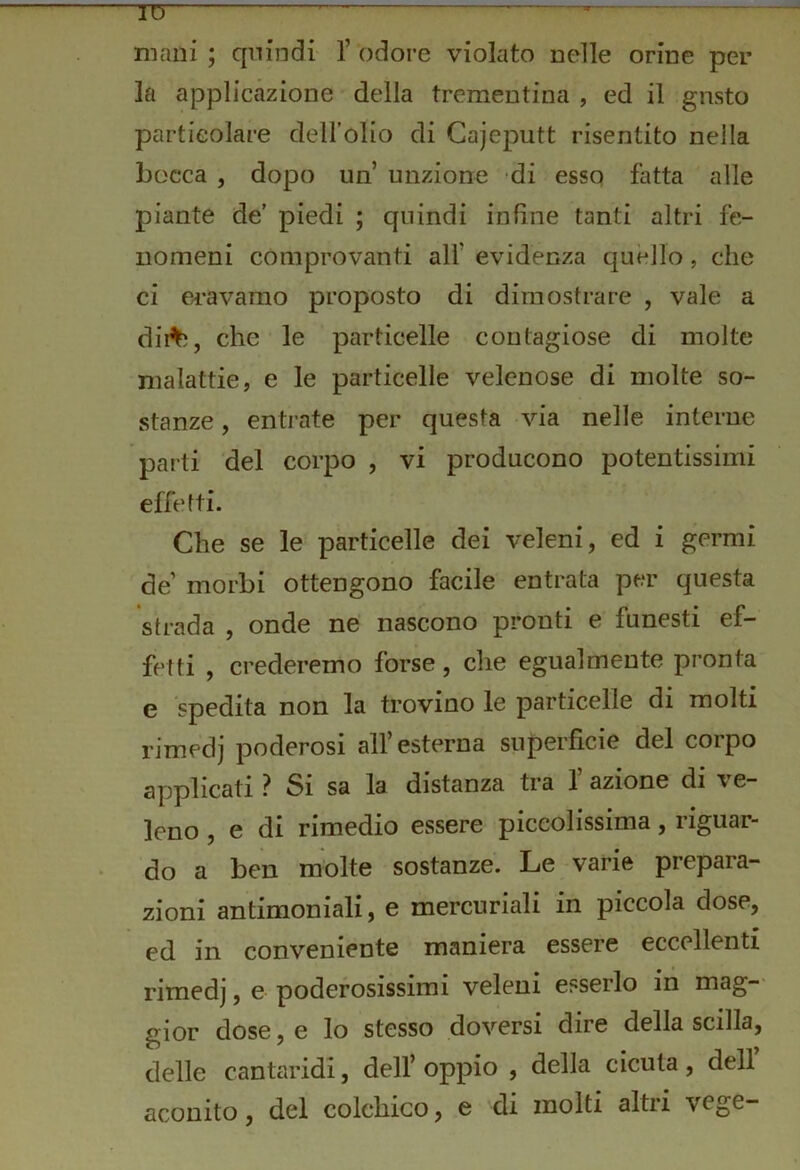 TD mani ; cpiindi V odore violato nelle orine per la applicazione della trementina , ed il gusto particolare dell’olio di Cajeputt risentito nella bocca , dopo un unzione di esso fatta alle piante de’ piedi ; quindi infine tanti altri fe- nomeni comprovanti all’ evidenza quello, che ci eravamo proposto di dimostrare , vale a dii%, che le particelle contagiose di molte malattie, e le particelle velenose di molte so- stanze , entrate per questa via nelle interne parti del corpo , vi producono potentissimi effetti. Che se le particelle dei veleni, ed i germi de’ morbi ottengono facile entrata per questa strada , onde ne nascono pronti e funesti ef- fetti , crederemo forse, che egualmente pronta e spedita non la trovino le particelle di molti rimedi poderosi all’esterna superficie del corpo applicati ? Si sa la distanza tra 1 azione di ve- leno , e di rimedio essere piccolissima, riguar- do a ben molte sostanze. Le varie prepara- zioni antimoniali, e mercuriali in piccola dose, ed in conveniente maniera essere eccellenti rimedj, e poderosissimi veleni esserlo in mag-- gior dose, e lo stesso doversi dire della scilla, delle cantaridi, dell’oppio , della cicuta, dell aconito, del colchico, e di molti altri vege-