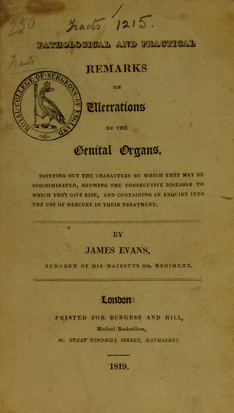 ASS® ®B&.®iEI®&ih REMARKS ON ©Iterations or THE igrottal €>rgatis. POINTING OUT THE CHARACTERS BY WHICH THEY MAY BE DISCRIMINATED, SHEWING THE CONSECUTIVE DISEASES TO WHICH THEV GIVE RISE, AND CONTAINING AN ENQUIRY INTO THE USE OF MERCURY IN THEIR TREATMENT. BY JAMES EVANS, SURGEON OF HIS MAJESTY’S 57th. REGIMENT. JLon&otr- PRINTED FOR BURGESS AND HILL, Medical Booksellers, 45, GREAT WINDMILL STREET, IIAYMARKET. 1819