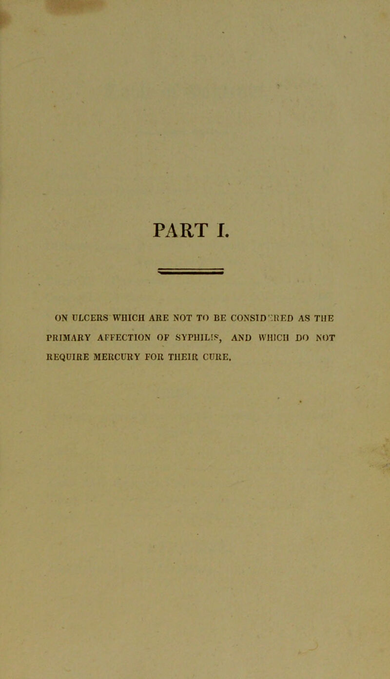 PART I ON ULCERS WHICH ARE NOT TO BE CONSIDERED AS THE PRIMARY AFFECTION OF SYPHILIS, AND WHICH DO NOT REQUIRE MERCURY FOR THEIR CURE.