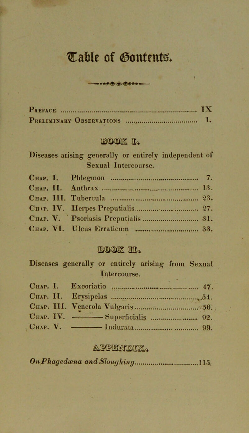 'Cable of (Contents. » Preface . IX Preliminary Observations . 1. i mmi a* Diseases arising generally or entirely independent of Sexual Intercourse. Chap. I. Phlegmon 7. Chap. II. Anthrax 13. Chap. III. Tubercula 23. Ch»p. IV. Herpes Preputialis _ 27. Chap. V. Psoriasis Preputialis 31. Chap. VI. Ulcus Erraticum 33. an* Diseases generally or entirely arising from Sexual Intercourse. Chap. I. Excoriatio .17, Chap. II. Erysipelas x.54. Chap. III. Venerola Vulg-aris 56. Chap. IV. Superficial^ 92. Chap. V. Indurata 99. OnPhaycdwna and Sloughing 115.