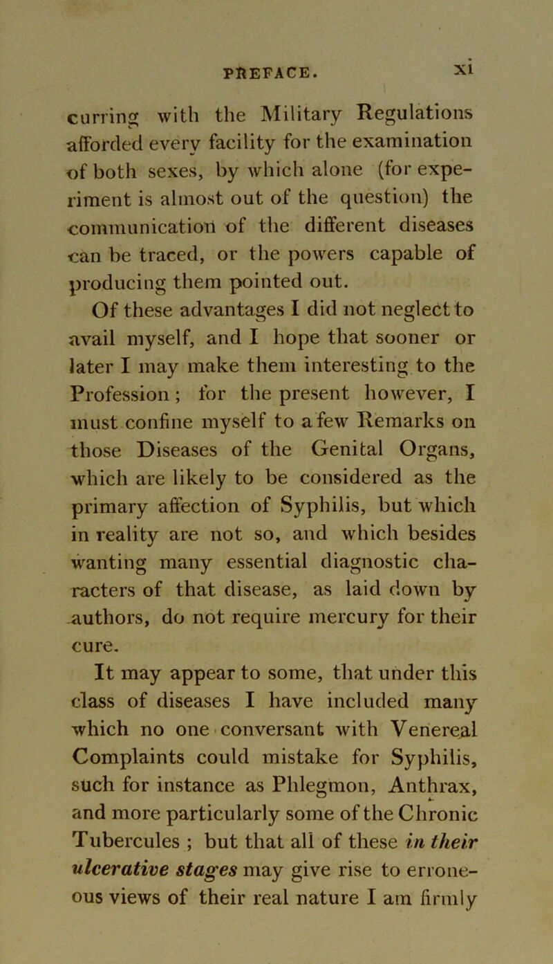 earring with the Military Regulations afforded every facility for the examination of both sexes, by which alone (for expe- riment is almost out of the question) the communication of the different diseases can be traced, or the powers capable of producing them pointed out. Of these advantages I did not neglect to avail myself, and I hope that sooner or later I may make them interesting to the Profession; for the present however, I must confine myself to a few Remarks on those Diseases of the Genital Organs, which are likely to be considered as the primary affection of Syphilis, but which in reality are not so, and which besides wanting many essential diagnostic cha- racters of that disease, as laid down by authors, do not require mercury for their cure. It may appear to some, that under this class of diseases I have included many which no one conversant with Venereal Complaints could mistake for Syphilis, such for instance as Phlegmon, Anthrax, and more particularly some of the Chronic Tubercules ; but that all of these in their ulcerative stages may give rise to errone- ous views of their real nature I am firmly