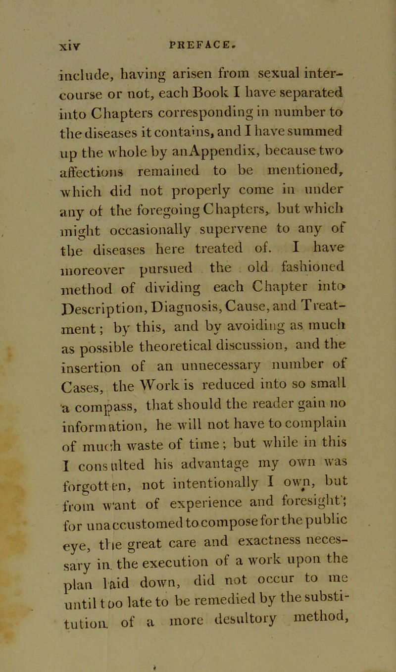 include, having arisen from sexual inter- course or not, each Book I have separated into Chapters corresponding in number to the diseases it contains, and I have summed up the whole by anAppendix, because two affections remained to be mentioned, which did not properly come in under any of the foregoing Chapters, but which might occasionally supervene to any of the diseases here treated of. I have moreover pursued the old fashioned method of dividing each Chapter into Description, Diagnosis, Cause, and Treat- ment ; by this, and by avoiding as much as possible theoretical discussion, and the insertion of an unnecessary number of Cases, the Work is reduced into so small a compass, that should the reader gain no information, he will not have to complain of much waste of time; but while in this I consulted his advantage my own was forgotten, not intentionally I own, but from want of experience and foresight'; for unaccustomed to compose for the public eye, the great care and exactness neces- sary in. the execution of a work upon the plan laid down, did not occur to me until t do late to be remedied by the substi- tution. of a more desultory method.