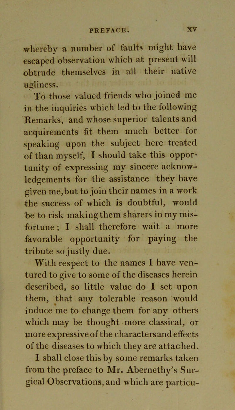 whereby a number of faults might have escaped observation which at present will obtrude themselves in all their native ugliness. To those valued friends who joined me in the inquiries which led to the following Remarks, and whose superior talents and acquirements fit them much better for speaking upon the subject here treated of than myself, I should take this oppor- tunity of expressing my sincere acknow- ledgements for the assistance they have given me,but to join their names in a work the success of which is doubtful, would be to risk making them sharers in my mis- fortune ; I shall therefore wait a more favorable opportunity for paying the tribute so justly due. With respect to the names I have ven- tured to give to some of the diseases herein described, so little value do I set upon them, that any tolerable reason would induce me to change them for any others which may be thought more classical, or more expressive of the characters and effects of the diseases to which they are attached. I shall close this by some remarks taken from the preface to Mr. Abernethy’s Sur- gical Observations, and which are particu-